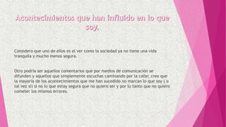 Considero que uno de ellos es el ver como la sociedad ya no tiene una vida
tranquila y mucho menos segura.
Otro podría ser aquellos comentarios que por medios de comunicación se
difunden y aquellos que simplemente escuchas caminando por la calle; creo que
la mayoría de los acontecimientos que me han sucedido no marcan lo que soy ( o
tal vez si) si no lo que estoy segura que no quiero ser y por lo tanto que no quiero
cometer los mismos errores.
 