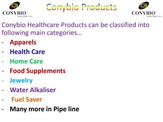 Conybio Healthcare Products can be classified into
following main categories…
- Apparels
- Health Care
- Home Care
- Food Supplements
- Jewelry
- Water Alkaliser
- Fuel Saver
- Many more in Pipe line
 