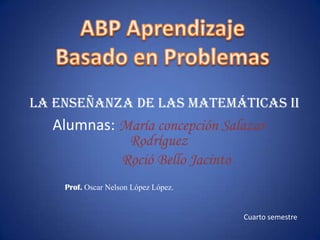 ABP Aprendizaje  Basado en Problemas La enseñanza de las matemáticas II Alumnas:María concepción Salazar                Rodríguez            Roció Bello Jacinto  Prof.Oscar Nelson López López. Cuarto semestre 