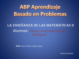 ABP Aprendizaje  Basado en Problemas La enseñanza de las matemáticas II Alumnas:María concepción Salazar                Rodríguez  Prof. Oscar Nelson López López. Cuarto semestre 