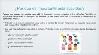¿Por qué es importante esta actividad?
Educar en valores va mucho mas allá de transmitir buenos modales a los niños/as. También es
importante enseñarles a distinguir las buenas de las malas actitudes y ayudarles a desarrollar su
conciencia moral.
Antes de ver el corto, investigaremos sobre cuál es el mensaje del mismo y hablaremos con nuestro/a hijo/a, viendo
cuál es su postura y desde dónde partimos.
Una vez visto, reflexionaremos sobre el mensaje. Podemos ayudar a nuestros/as niños/as a través de preguntas
como:
• ¿De qué trata el corto? ¿Qué ha pasado?
• ¿Qué han hecho los personajes?
• ¿Cómo crees que se han sentido?
• ¿Qué hubieras hecho en su lugar?…
 