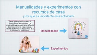 Manualidades y experimentos con
recursos de casa
¿Por qué es importante esta actividad?
Estas actividades favorecen el
desarrollo de la creatividad y la
imaginación y proporcionan una fuente
de entretenimiento y aprendizaje.
Además de favorecer al desarrollo de la
autoestima de los niños/as. Manualidades
Experimentos
 