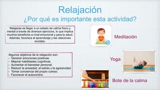 Relajación
¿Por qué es importante esta actividad?
Relajarse es llegar a un estado de calma físico y
mental a través de diversos ejercicios, lo que implica
muchos beneficios a nivel emocional y para la salud.
Además, favorece el aprendizaje y las relaciones
sociales.
Algunos objetivos de la relajación son:
- Generar emociones positivas.
- Mejorar habilidades cognitivas.
- Aumentar el bienestar personal.
- Reducir la ansiedad, el estrés y la agresividad.
- Tomar conciencia del propio cuerpo.
- Favorecer el autocontrol.
Meditación
Yoga
Bote de la calma
 