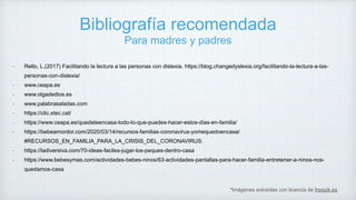Bibliografía recomendada
Para madres y padres
*Imágenes extraídas con licencia de freepik.es
- Rello, L.(2017) Facilitando la lectura a las personas con dislexia. https://blog.changedyslexia.org/facilitando-la-lectura-a-las-
personas-con-dislexia/
- www.ceapa.es
- www.olgadedios.es
- www.palabrasaladas.com
- https://clic.xtec.cat/
- https://www.ceapa.es/quedateencasa-todo-lo-que-puedes-hacer-estos-dias-en-familia/
- https://bebeamordor.com/2020/03/14/recursos-familias-coronavirus-yomequedoencasa/
#RECURSOS_EN_FAMILIA_PARA_LA_CRISIS_DEL_CORONAVIRUS:
- https://ladiversiva.com/70-ideas-faciles-jugar-los-peques-dentro-casa
- https://www.bebesymas.com/actividades-bebes-ninos/63-actividades-pantallas-para-hacer-familia-entretener-a-ninos-nos-
quedamos-casa
 