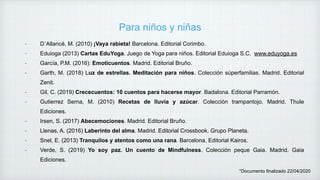 Para niños y niñas
- D´Allancé, M. (2010) ¡Vaya rabieta! Barcelona. Editorial Corimbo.
- Eduioga (2013) Cartas EduYoga. Juego de Yoga para niños. Editorial Eduioga S.C. www.eduyoga.es
- García, P.M. (2016): Emoticuentos. Madrid. Editorial Bruño.
- Garth, M. (2018) Luz de estrellas. Meditación para niños. Colección súperfamilias. Madrid. Editorial
Zenit.
- Gil, C. (2019) Crececuentos: 10 cuentos para hacerse mayor. Badalona. Editorial Parramón.
- Gutierrez Serna, M. (2010) Recetas de lluvia y azúcar. Colección trampantojo. Madrid. Thule
Ediciones.
- Irsen, S. (2017) Abecemociones. Madrid. Editorial Bruño.
- Llenas, A. (2016) Laberinto del alma. Madrid. Editorial Crossbook. Grupo Planeta.
- Snel, E. (2013) Tranquilos y atentos como una rana. Barcelona. Editorial Kairos.
- Verde, S. (2019) Yo soy paz. Un cuento de Mindfulness. Colección peque Gaia. Madrid. Gaia
Ediciones.
*Documento finalizado 22/04/2020
 