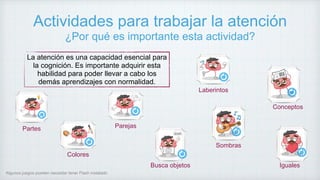 Actividades para trabajar la atención
¿Por qué es importante esta actividad?
La atención es una capacidad esencial para
la cognición. Es importante adquirir esta
habilidad para poder llevar a cabo los
demás aprendizajes con normalidad.
Partes
Colores
Busca objetos
Parejas
Iguales
Conceptos
Laberintos
Algunos juegos pueden necesitar tener Flash instalado
Sombras
 