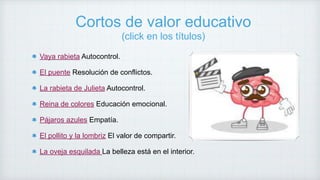 Cortos de valor educativo
(click en los títulos)
Vaya rabieta Autocontrol.
El puente Resolución de conflictos.
La rabieta de Julieta Autocontrol.
Reina de colores Educación emocional.
Pájaros azules Empatía.
El pollito y la lombriz El valor de compartir.
La oveja esquilada La belleza está en el interior.
 