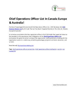 Chief Operations Officer List In Canada Europe
& Australia!
Purchase Prepackaged & Customized Chief Operations Officer List , COO Database And COO
Decision Makers List By SIC Code That Let You Reach Targeted Markets In The USA, UK, Canada
Europe & Australia!
In numerous associations the boss operations officer or the COO might then again be known as
the president or the operations chief. Obligations of the Chief Operations Officer List
incorporate the general normal running of the organization, staffing attempts, dealing with the
organization assets in a viable way, actualizing advantages projects to enhance execution, and
so forth.
Read More@ ThomsonData-Mailing List
Tags: chief operations officer contact lists, chief operations officer mailing list, coo list, coo
mailing list
www.thomsondata.com
 