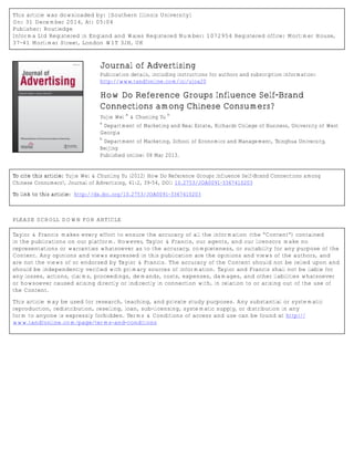 This article was downloaded by: [Southern Illinois University]
On: 31 December 2014, At: 05:04
Publisher: Routledge
Informa Ltd Registered in England and Wales Registered Number: 1072954 Registered office: Mortimer House,
37-41 Mortimer Street, London W1T 3JH, UK
Journal of Advertising
Publication details, including instructions for authors and subscription information:
http://www.tandfonline.com/loi/ujoa20
How Do Reference Groups Influence Self-Brand
Connections among Chinese Consumers?
Yujie Wei
a
& Chunling Yu
b
a
Department of Marketing and Real Estate, Richards College of Business, University of West
Georgia
b
Department of Marketing, School of Economics and Management, Tsinghua University,
Beijing
Published online: 08 Mar 2013.
To cite this article: Yujie Wei & Chunling Yu (2012) How Do Reference Groups Influence Self-Brand Connections among
Chinese Consumers?, Journal of Advertising, 41:2, 39-54, DOI: 10.2753/JOA0091-3367410203
To link to this article: http://dx.doi.org/10.2753/JOA0091-3367410203
PLEASE SCROLL DOWN FOR ARTICLE
Taylor & Francis makes every effort to ensure the accuracy of all the information (the “Content”) contained
in the publications on our platform. However, Taylor & Francis, our agents, and our licensors make no
representations or warranties whatsoever as to the accuracy, completeness, or suitability for any purpose of the
Content. Any opinions and views expressed in this publication are the opinions and views of the authors, and
are not the views of or endorsed by Taylor & Francis. The accuracy of the Content should not be relied upon and
should be independently verified with primary sources of information. Taylor and Francis shall not be liable for
any losses, actions, claims, proceedings, demands, costs, expenses, damages, and other liabilities whatsoever
or howsoever caused arising directly or indirectly in connection with, in relation to or arising out of the use of
the Content.
This article may be used for research, teaching, and private study purposes. Any substantial or systematic
reproduction, redistribution, reselling, loan, sub-licensing, systematic supply, or distribution in any
form to anyone is expressly forbidden. Terms & Conditions of access and use can be found at http://
www.tandfonline.com/page/terms-and-conditions
 