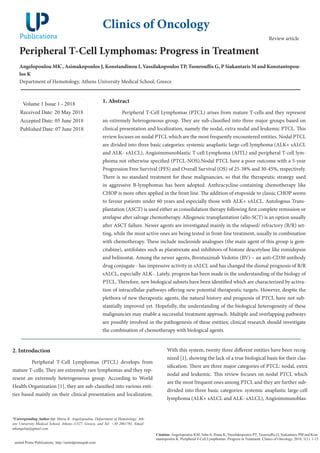 Peripheral T-Cell Lymphomas: Progress in Treatment
Angelopoulou MK*
, Asimakopoulos J, Konstandinou I, Vassilakopoulos TP, Tsourouflis G, P Siakantaris M and Konstantopou-
los K
Department of Hemotology, Athens University Medical School, Greece
Volume 1 Issue 1 - 2018
Received Date: 20 May 2018
Accepted Date: 05 June 2018
Published Date: 07 June 2018
1. Abstract
Peripheral T-Cell Lymphomas (PTCL) arises from mature T-cells and they represent
an extremely heterogeneous group. They are sub-classified into three major groups based on
clinical presentation and localization, namely the nodal, extra nodal and leukemic PTCL. This
review focuses on nodal PTCL which are the most frequently encountered entities. Nodal PTCL
are divided into three basic categories: systemic anaplastic large-cell lymphoma (ALK+ sALCL
and ALK- sALCL), Angioimmunoblastic T-cell Lymphoma (AITL) and peripheral T-cell lym-
phoma not otherwise specified (PTCL-NOS).Nodal PTCL have a poor outcome with a 5-year
Progression Free Survival (PFS) and Overall Survival (OS) of 25-38% and 30-45%, respectively.
There is no standard treatment for these malignancies, so that the therapeutic strategy used
in aggressive B-lymphomas has been adopted. Anthracycline-containing chemotherapy like
CHOP is more often applied in the front line. The addition of etoposide to classic CHOP seems
to favour patients under 60 years and especially those with ALK+ sALCL. Autologous Trans-
plantation (ASCT) is used either as consolidation therapy following first complete remission or
atrelapse after salvage chemotherapy. Allogeneic transplantation (allo-SCT) is an option usually
after ASCT failure. Newer agents are investigated mainly in the relapsed/ refractory (R/R) set-
ting, while the most active ones are being tested in front-line treatment, usually in combination
with chemotherapy. These include nucleoside analogues (the main agent of this group is gem-
citabine), antifolates such as plaratrexate and inhibitors of histone deacetylase like romidepsin
and belinostat. Among the newer agents, Brentuximab Vedotin (BV) – an anti-CD30 antibody
drug conjugate - has impressive activity in sALCL and has changed the dismal prognosis of R/R
sALCL, especially ALK-. Lately, progress has been made in the understanding of the biology of
PTCL. Therefore, new biological subsets have been identified which are characterized by activa-
tion of intracellular pathways offering new potential therapeutic targets. However, despite the
plethora of new therapeutic agents, the natural history and prognosis of PTCL have not sub-
stantially improved yet. Hopefully, the understanding of the biological heterogeneity of these
malignancies may enable a successful treatment approach. Multiple and overlapping pathways
are possibly involved in the pathogenesis of these entities; clinical research should investigate
the combination of chemotherapy with biological agents.
2. Introduction
Peripheral T-Cell Lymphomas (PTCL) develops from
mature T-cells. They are extremely rare lymphomas and they rep-
resent an extremely heterogeneous group. According to World
Health Organization [1], they are sub-classified into various enti-
ties based mainly on their clinical presentation and localization.
Clinics of Oncology
Citation: Angelopoulou KM, John A, Iliana K, Vassilakopoulos PT, Tsourouflis G, Siakantaris PM and Kon-
stantopoulos K. Peripheral T-Cell Lymphomas: Progress in Treatment. Clinics of Oncology. 2018; 1(1): 1-15
united Prime Publications: http://unitedprimepub.com
With this system, twenty three different entities have been recog-
nized [1], showing the lack of a true biological basis for their clas-
sification. There are three major categories of PTCL: nodal, extra
nodal and leukemic. This review focuses on nodal PTCL which
are the most frequent ones among PTCL and they are further sub-
divided into three basic categories: systemic anaplastic large-cell
lymphoma (ALK+ sALCL and ALK- sALCL), Angioimmunoblas-
*Corresponding Author (s): Maria K. Angelopoulou, Department of Hemotology, Ath-
ens University Medical School, Athens-11527, Greece, and Tel: +30 2061701, Email:
mkangelop@gmail.com
Review article
 