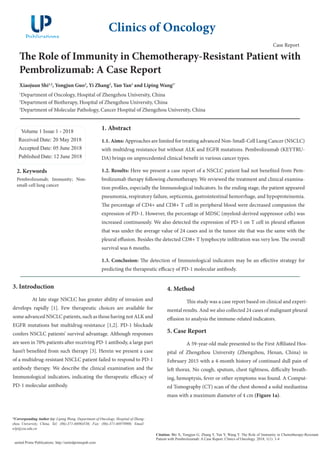 The Role of Immunity in Chemotherapy-Resistant Patient with
Pembrolizumab: A Case Report
Xiaojuan Shi1,2
, Yongjun Guo3
, Yi Zhang2
, Yan Yan1
and Liping Wang1*
1
Department of Oncology, Hospital of Zhengzhou University, China
2
Department of Biotherapy, Hospital of Zhengzhou University, China
3
Department of Molecular Pathology, Cancer Hospital of Zhengzhou University, China
Volume 1 Issue 1 - 2018
Received Date: 20 May 2018
Accepted Date: 05 June 2018
Published Date: 12 June 2018
1. Abstract
1.1. Aims: Approaches are limited for treating advanced Non-Small-Cell Lung Cancer (NSCLC)
with multidrug resistance but without ALK and EGFR mutations. Pembrolizumab (KEYTRU-
DA) brings on unprecedented clinical benefit in various cancer types.
1.2. Results: Here we present a case report of a NSCLC patient had not benefited from Pem-
brolizumab therapy following chemotherapy. We reviewed the treatment and clinical examina-
tion profiles, especially the Immunological indicators. In the ending stage, the patient appeared
pneumonia, respiratory failure, septicemia, gastrointestinal hemorrhage, and hypoproteinemia.
The percentage of CD4+ and CD8+ T cell in peripheral blood were decreased companion the
expression of PD-1. However, the percentage of MDSC (myeloid-derived suppressor cells) was
increased continuously. We also detected the expression of PD-1 on T cell in pleural effusion
that was under the average value of 24 cases and in the tumor site that was the same with the
pleural effusion. Besides the detected CD8+ T lymphocyte infiltration was very low. The overall
survival was 6 mouths.
1.3. Conclusion: The detection of Immunological indicators may be an effective strategy for
predicting the therapeutic efficacy of PD-1 molecular antibody.
3. Introduction
	 At late stage NSCLC has greater ability of invasion and
develops rapidly [1]. Few therapeutic choices are available for
some advanced NSCLC patients, such as those having not ALK and
EGFR mutations but multidrug-resistance [1,2]. PD-1 blockade
confers NSCLC patients’ survival advantage. Although responses
are seen in 70% patients after receiving PD-1 antibody, a large part
hasn’t benefited from such therapy [3]. Herein we present a case
of a multidrug-resistant NSCLC patient failed to respond to PD-1
antibody therapy. We describe the clinical examination and the
Immunological indicators, indicating the therapeutic efficacy of
PD-1 molecular antibody.
Clinics of Oncology
Citation: Shi X, Yongjun G, Zhang Y, Yan Y, Wang Y. The Role of Immunity in Chemotherapy-Resistant
Patient with Pembrolizumab: A Case Report. Clinics of Oncology. 2018; 1(1): 1-4
united Prime Publications: http://unitedprimepub.com
4. Method
	 This study was a case report based on clinical and experi-
mental results. And we also collected 24 cases of malignant pleural
effusion to analysis the immune-related indicators.
5. Case Report	
	 A 59-year-old male presented to the First Affiliated Hos-
pital of Zhengzhou University (Zhengzhou, Henan, China) in
February 2015 with a 4-month history of continued dull pain of
left thorax. No cough, sputum, chest tightness, difficulty breath-
ing, hemoptysis, fever or other symptoms was found. A Comput-
ed Tomography (CT) scan of the chest showed a solid mediastina
mass with a maximum diameter of 4 cm (Figure 1a).
2. Keywords
Pembrolizumab; Immunity; Non-
small-cell lung cancer
*Corresponding Author (s): Liping Wang, Department of Oncology, Hospital of Zheng-
zhou University, China, Tel: (86)-371-66964536; Fax: (86)-371-66970906; Email:
wlp@zzu.edu.cn
Case Report
 