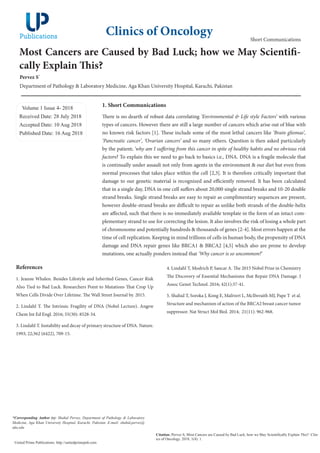 Most Cancers are Caused by Bad Luck; how we May Scientifi-
cally Explain This?
Pervez S*
Department of Pathology & Laboratory Medicine, Aga Khan University Hospital, Karachi, Pakistan
Volume 1 Issue 4- 2018
Received Date: 28 July 2018
Accepted Date: 10 Aug 2018
Published Date: 16 Aug 2018
1. Short Communications
There is no dearth of robust data correlating ‘Environmental & Life style Factors’ with various
types of cancers. However there are still a large number of cancers which arise out of blue with
no known risk factors [1]. These include some of the most lethal cancers like ‘Brain gliomas’,
‘Pancreatic cancer’, ‘Ovarian cancers’ and so many others. Question is then asked particularly
by the patient; ‘why am I suffering from this cancer in spite of healthy habits and no obvious risk
factors? To explain this we need to go back to basics i.e., DNA. DNA is a fragile molecule that
is continually under assault not only from agents in the environment & our diet but even from
normal processes that takes place within the cell [2,3]. It is therefore critically important that
damage to our genetic material is recognized and efficiently removed. It has been calculated
that in a single day, DNA in one cell suffers about 20,000 single strand breaks and 10-20 double
strand breaks. Single strand breaks are easy to repair as complimentary sequences are present,
however double-strand breaks are difficult to repair as unlike both strands of the double-helix
are affected, such that there is no immediately available template in the form of an intact com-
plementary strand to use for correcting the lesion. It also involves the risk of losing a whole part
of chromosome and potentially hundreds & thousands of genes [2-4]. Most errors happen at the
time of cell replication. Keeping in mind trillions of cells in human body, the propensity of DNA
damage and DNA repair genes like BRCA1 & BRCA2 [4,5] which also are prone to develop
mutations, one actually ponders instead that ‘Why cancer is so uncommon?’
Clinics of Oncology
Citation: Pervez S, Most Cancers are Caused by Bad Luck; how we May Scientifically Explain This?. Clin-
ics of Oncology. 2018; 1(4): 1.
United Prime Publications: http://unitedprimepub.com
*Corresponding Author (s): Shahid Pervez, Department of Pathology & Laboratory
Medicine, Aga Khan University Hospital, Karachi, Pakistan. E-mail: shahid.pervez@
aku.edu
Short Communications
References
1. Jeanne Whalen. Besides Lifestyle and Inherited Genes, Cancer Risk
Also Tied to Bad Luck. Researchers Point to Mutations That Crop Up
When Cells Divide Over Lifetime. The Wall Street Journal by. 2015.
2. Lindahl T. The Intrinsic Fragility of DNA (Nobel Lecture). Angew
Chem Int Ed Engl. 2016; 55(30): 8528-34.
3. Lindahl T. Instability and decay of primary structure of DNA. Nature.
1993; 22;362 (6422), 709-15.
4. Lindahl T, Modrich P, Sancar A. The 2015 Nobel Prize in Chemistry
The Discovery of Essential Mechanisms that Repair DNA Damage. J
Assoc Genet Technol. 2016; 42(1):37-41.
5. Shahid T, Soroka J, Kong E, Malivert L, McIlwraith MJ, Pape T et al.
Structure and mechanism of action of the BRCA2 breast cancer tumor
suppressor. Nat Struct Mol Biol. 2014; 21(11): 962-968.
 