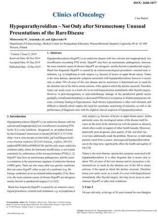 Clinics ofOncology
ISSN: 2640-1037
Case Report
Hypoparathyroidism – NotOnly after Strumectomy Unusual
Presentations of the RareDisease
Misiorowski W*
, Szatańska AL and Zgliczyński W
Department of Endocrinology, Medical Center for Postgraduate Education, WarsawBielanski Hospital, Ceglowska 80 str. 01-809
Warsaw, Poland
1. Abstract
Hypoparathyroidism (HypoPT) is an endocrine disease with low calcium and inappropriately low
(insufficient) circulating PTH levels. HypoPT may have an autoimmune pathogenesis, however,
the most common causes of chronic HypoPT are iatrogenic: mostly thyroid or parathyroid surgery.
Much less frequently HypoPT is caused by an extensiveoncological procedures: external neck ir-
radiation, e.g. in lymphoma or neck surgery e.g. because of larynx or upper throat cancer. Tetany
is the most famous, spectacular symptom associated with hypoparathyroidism, however it occurs
only in about 70% of cases of this rare disease and its occurrence is determined not so much by
the absolute size of the fall in serum calcium, if the speed at which the decline occurred. Therefore
tetany can easily occur as a result of a even mild hypocalcemia immediately after thyroid surgery.
However in post-laryngectomy or post-radiotherapy damage of the parathyroid glands occurs
gradually, initiallymanifestedonly as decreased PTHreserve in response to thedecreasingserum cal-
cium, eventualy leading to hypocalcemia. Such chronic hypocalcemia is often well tolerated, and
difficult to identify,which implies the need for systematic monitoring of calcemia, as well as the
performance of diagnostic tests with the slightest clinical suspicion of hypoparathyroidism.
2. Introduction
Hypoparathyroidism (HypoPT) is an endocrine disease with low
calcium and inappropriately low (insufficient) circulating PTH
levels. It is a rare condition, designated as an orphan disease
by the European Commission in January2014(EU/3/13/1210)
(http://www.ema.europa.eu/ema/index.jsp?curlZpages/medi-
cines/human/orphans/2014/01/human_orphan_001301.
jsp&midZWC0b01ac058001d12b) and the only major endocrine
condition today, where the hormonal insufficiency is not treated
commonly by substitution of the missing hormone (PTH) [1, 2].
HypoPT may have an autoimmune pathogenesis, and the cause
is a mutation in the autoimmune regulator of endocrine function
(AIRE) gene. There are also many other rare genetic conditions
that can cause HypoPT either as part of a syndrome (e.g. Di-
George syndrome) or as an isolated endocrinopathy [3-6]. How-
ever, the most common causes of chronic HypoPT are iatrogenic:
mostly thyroid or parathyroid surgery[3,4,7,8,9]
Much less frequently HypoPT is caused by an extensive onco-
logical procedures: external neck irradiation, e.g. in lymphoma or
neck surgery e.g. because of larynx or upper throat cancer. In this
particular cases, the oncological nature of the disease itself fo-
cuses on the most of the attention (as well the patient as doctors),
which often results in neglect of other health hazards. Moreover,
potentially poor prognosis, poor quality of life, and short sur-
vival time additionally mask the problem. However, in individual
patients cured from a cancer, unrecognized hypoparathyroidism
can in the long term, significantly affect the health and quality of
life [10].
Tetany is the most famous, spectacular symptom associated with
hypoparathyroidism. It is often forgotten that it occurs only in
about 70% of cases of this rare disease and its occurrence is de-
termined not so much by the absolute size of the fall in serum
calcium, if the speed at which the decline occurred. Therefore
tetany can easily occur as a result of a even mild hypocalcemia
immediately after thyroid surgery, but may never occur in auto-
immune HypoPT or after neck irradiation.
3. Case 1
54-year-old male, at the age of 26 years treated for non-Hodgkin
*Corresponding Author (s): Waldemar Misiorowski, Department of Endocrinology,
Medical Center for Postgraduate Education, WarsawBielanski Hospital, Ceglowska 80
str. 01-809 Warsaw, Poland, E-mail: w_misiorowski@wp.pl
clinicsofoncology.com
Citation: Misiorowski W, Hypoparathyroidism – Not Only after StrumectomyUnusual Presentations of the
Rare Disease. Clinics of Oncology. 2019; 1(9): 1-5.
Volume 2 Issue 2- 2019
Received Date: 06 Nov 2019
Accepted Date: 05 Dec 2019
Published Date: 10 Dec 2019
 