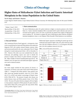 Clinics of Oncology
ISSN: 2640-1037
Short Communication
Higher Rates of Helicobacter Pylori Infection and Gastric Intestinal
Metaplasia in the Asian Population in the United States
Yize R. Wang*, and Christie L. Mannino
Cooper Digestive Health Institute, Cooper Medical School of Rowan Univeristy, 501 Fellowship Road, Suite 101 Mt Laurel, NJ 08054,
USA
Volume 1 Issue 9- 2019
Received Date: 01 Dec 2019
Accepted Date: 15 Dec 2019
Published Date: 22 Dec 2019
1. Short communication
The rate of Helicobacter pylori (H. pylori) infection is higher in minority patients in the United
States [1]. Gastric intestinal metaplasia (IM) is associated with H. pylori infection and carries an
increased risk for gastric cancer over time, in particular for patients from regions of high gastric
cancer incidence [2]. We aimed to compare the rates of Helicobacter pylori infection and gastric
intestinal metaplasia in Asian vs. non-Hispanic White (hereafter White) patients at our institution.
*Corresponding Author (s): Yize R Wang, Cooper Digestive Health Institute, Cooper Medical
School of Rowan Univeristy, 501 Fellowship Road, Suite 101 Mt Laurel, NJ 08054, USA,
E-mail: wang-yize@cooperhealth.edu
clinicsofoncology.com Citation: Wang YR, Higher Rates of Helicobacter Pylori Infection and Gastric Intestinal
Metaplasia in the Asian Population in the United States. Clinics of Oncology. 2019; 1(9): 1-2.
2. Data and Methods
After Institutional Review Board approval, a retrospecitive chart
review was performed on Asian and White patients who underwent
diagnostic EGD with random stomach biopsies (antrum, body,
and incisura) performed by the same endoscopist (Yize R. Wang)
during the 6-month study period of July 1, 2013 to December 31,
2013. Patients of the other races were excluded from the study.
Endoscopy and pathology reports were used to identify the
presence of peptic ulcer disease, H. pylori infection, and gastric
IM. Other variables of interest included patient age and sex. The
Student’s t-test, chi-square test, and multivariate logistic regression
were used in statistical analysis.
3. Results
Our study sample included 60 Asian patients (35 Korean, 11
Vietnamese, 10 Chinese, and 4 other Asian) and 67 White patients
(Table 1). Compared with White patients, Asian patients were
older (mean age [standard deviation]: Asian 56.5 [15.4], White
49.6 [17.1], p<0.05) and similar in percentage of female (Asian
65.0%, White 68.7%). The presence of peptic ulcer disease was
similar between Asian and White patients (Asian 13.3%, White
10.4%). The rates of H. pylori infection and gastric IM were higher
in Asian patients compared to White patients (H. pylori infection:
Asian 20.0%, White 6.0%, p<0.05; gastric IM: Asian 40.0%, White
13.4%, p<0.001) (Figures 1 and 2).
Multivariate logistic regression controlling for patient age and sex
confirmed Asian patients’ higher risks of H. pylori infection (odds
ratio 3.96, 95% confidence interval 1.17-13.4) and gastric IM (odds
ratio 3.93, 95% confidence interval 1.62-9.52).
Asain White
N 60 67
Age (SD) 56.5 (15.4) 49.6 (17.7)*
Female, % 65.o 68.7
Peptic Ulcer, % 13.3 10.4
Table 1. Asian and White patient characteristics.
Figure 1. Differences in H pylori infection rate (p<0.05).
 