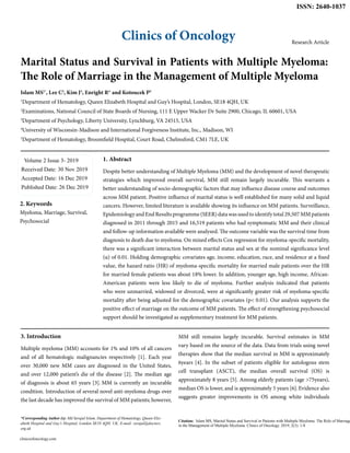 Clinics of Oncology
ISSN: 2640-1037
Research Article
Marital Status and Survival in Patients with Multiple Myeloma:
The Role of Marriage in the Management of Multiple Myeloma
Islam MS1*
, Lee C2
, Kim J3
, Enright R4
and Kotoucek P5
1
Department of Hematology, Queen Elizabeth Hospital and Guy’s Hospital, London, SE18 4QH, UK
2
Examinations, National Council of State Boards of Nursing, 111 E Upper Wacker Dr Suite 2900, Chicago, IL 60601, USA
3
Department of Psychology, Liberty University, Lynchburg, VA 24515, USA
4
University of Wisconsin-Madison and International Forgiveness Institute, Inc., Madison, WI
5
Department of Hematology, Broomfield Hospital, Court Road, Chelmsford, CM1 7LE, UK
Volume 2 Issue 3- 2019
Received Date: 30 Nov 2019
Accepted Date: 16 Dec 2019
Published Date: 26 Dec 2019
2. Keywords
Myeloma, Marriage, Survival,
Psychosocial
1. Abstract
Despite better understanding of Multiple Myeloma (MM) and the development of novel therapeutic
strategies which improved overall survival, MM still remain largely incurable. This warrants a
better understanding of socio-demographic factors that may influence disease course and outcomes
across MM patient. Positive influence of marital status is well established for many solid and liquid
cancers. However, limited literature is available showing its influence on MM patients. Surveillance,
EpidemiologyandEndResultsprogramme(SEER)datawasusedtoidentifytotal29,507MMpatients
diagnosed in 2011 through 2015 and 16,519 patients who had symptomatic MM and their clinical
and follow-up information available were analysed. The outcome variable was the survival time from
diagnosis to death due to myeloma. On mixed effects Cox regression for myeloma-specific mortality,
there was a significant interaction between marital status and sex at the nominal significance level
(α) of 0.01. Holding demographic covariates age, income, education, race, and residence at a fixed
value, the hazard ratio (HR) of myeloma-specific mortality for married male patients over the HR
for married female patients was about 18% lower. In addition, younger age, high income, African-
American patients were less likely to die of myeloma. Further analysis indicated that patients
who were unmarried, widowed or divorced, were at significantly greater risk of myeloma-specific
mortality after being adjusted for the demographic covariates (p< 0.01). Our analysis supports the
positive effect of marriage on the outcome of MM patients. The effect of strengthening psychosocial
support should be investigated as supplementary treatment for MM patients.
*Corresponding Author (s): Md Serajul Islam, Department of Hematology, Queen Eliz-
abeth Hospital and Guy’s Hospital, London SE18 4QH, UK, E-mail: serajul@doctors.
org.uk
clinicsofoncology.com
Citation: Islam MS, Marital Status and Survival in Patients with Multiple Myeloma: The Role of Marriage
in the Management of Multiple Myeloma. Clinics of Oncology. 2019; 2(3): 1-8
3. Introduction
Multiple myeloma (MM) accounts for 1% and 10% of all cancers
and of all hematologic malignancies respectively [1]. Each year
over 30,000 new MM cases are diagnosed in the United States,
and over 12,000 patient’s die of the disease [2]. The median age
of diagnosis is about 65 years [3]. MM is currently an incurable
condition. Introduction of several novel anti-myeloma drugs over
the last decade has improved the survival of MM patients; however,
MM still remains largely incurable. Survival estimates in MM
vary based on the source of the data. Data from trials using novel
therapies show that the median survival in MM is approximately
6years [4]. In the subset of patients eligible for autologous stem
cell transplant (ASCT), the median overall survival (OS) is
approximately 8 years [5]. Among elderly patients (age >75years),
median OS is lower, and is approximately 5 years [6].Evidence also
suggests greater improvements in OS among white individuals
 