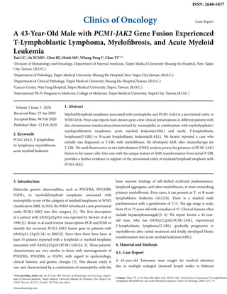 Clinics of Oncology
ISSN: 2640-1037
Case Report
A 43-Year-Old Male with PCM1-JAK2 Gene Fusion Experienced
T-Lymphoblastic Lymphoma, Myelofibrosis, and Acute Myeloid
Leukemia
Tsai CC1
, Su YCMD1
, Chen BJ2
, Hsieh SM3
, Whang-Peng J4
, Chao TY*1,5
1
Division of Hematology and Oncology, Department of Internal medicine, Taipei Medical University-Shuang Ho Hospital, New Taipei
City, Taiwan, (R.O.C.)
2
Department of Pathology, Taipei Medical University-Shuang Ho Hospital, New Taipei City,Taiwan, (R.O.C.)
3
Department of Clinical Pathology, Taipei Medical University-Shuang Ho Hospital,Taiwan, (R.O.C.)
4
Cancer Center, Wan Fang Hospital, Taipei Medical University, Taipei, Taiwan, (R.O.C.)
5
International Ph.D. Program in Medicine, College of Medicine, Taipei Medical University, Taipei City, Taiwan,(R.O.C.)
Volume 2 Issue 3- 2020
Received Date: 25 Jan 2020
Accepted Date: 08 Feb 2020
Published Date: 12 Feb 2020
2. Keywords
PCM1-JAK2, T-lymphoblas-
tic lymphoma, myelofibrosis,
acute myeloid leukemia
*Corresponding Author (s): Tsu Yi Chao MD, Division of Hematology and Oncology, Depart-
ment of Internal medicine, Taipei Medical University-Shuang Ho Hospital, New Taipei City,
23561, Taiwan, (R.O.C.), E-mail: 10575@s.tmu.edu.tw
clinicsofoncology.com
Citation: Chao TY, A 43-Year-Old Male with PCM1-JAK2 Gene Fusion Experienced T-Lymphoblastic
Lymphoma, Myelofibrosis, and Acute Myeloid Leukemia. Clinics of Oncology. 2020; 2(3): 1-4
1. Abstract
Myeloid/lymphoid neoplasms associated with eosinophilia and PCM1-JAK2 is a provisional entity in
WHO 2016. Prior case reports have shown quite a few clinical presentations in different patients with
this chromosome translocation,characterized by eosinophilia in combination with myelodysplastic/
myeloproliferative neoplasms, acute myeloid leukemia(AML) and rarely, T-lymphoblastic
lymphoma(T-LBL) or B-acute lymphoblastic leukemia(B-ALL). We herein reported a case who
initially was diagnosed as T-LBL with myelofibrosis. He developed AML after chemotherapy for
T-LBL. We used fluorescence in situ hybridization (FISH) analysis proves the presence of PCM1-JAK2
fusion in his tumor cells. Our case with the unique feature of AML transformation from initial T-LBL
provides a further evidence in support of the provisional entity of myeloid/lymphoid neoplasm with
PCM1-JAK2.
3. Introduction
Molecular genetic abnormalities, such as PDGFRA, PDGFRB,
FGFR1, in myeloid/lymphoid neoplasms associated with
eosinophilia is one of the category of myeloid neoplasms in WHO
classification 2008. In 2016, the WHO introduced a new provisional
entity PCM1-JAK2 into this category [1]. The ﬁrst description
of a patient with t(8;9)(p22;p24) was reported by Stewart et al in
1990 [2]. Reiter et al used reverse transcription-PCR and FISH to
identify the recurrent PCM1-JAK2 fusion gene in patients with
t(8;9)(p21-23;p23-24) in 2005[3]. Since then there have been at
least 33 patients reported with a lymphoid or myeloid neoplasm
associated with t(8;9)(p22;p24);PCM1-JAK2[4, 5]. These patients’
characteristics are very similar to those with rearrangements of
PDGFRA, PDGFRB, or FGFR1 with regard to epidemiology,
clinical features, and genetic changes [5]. This disease entity is
rare and characterized by a combination of eosinophilia with the
bone marrow ﬁndings of left-shifted erythroid predominance,
lymphoid aggregates, and often myeloﬁbrosis, at times mimicking
primary myelofibrosis. Even rarer, it can present as T- or B-acute
lymphoblastic leukemia (ALL)[4]. There is a marked male
predominance with a genderratio of 27:5. The age range is wide,
from 12 to 75 years old with a median of 47. Clinical features often
include hepatosplenomegaly[3, 4]. We report herein a 43-year-
old man, who has t(8;9)(p22;p24);PCM1-JAK2, experienced
T-lymphoblastic lymphoma(T-LBL), gradually progressive to
myelofibrosis after initial treatment and finally developed blastic
transformation into acute myeloid leukemia(AML).
4. Material and Methods
4.1. Case Report
A 43-year-old Taiwanese man sought for medical attention
due to multiple enlarged clustered lymph nodes in bilateral
 