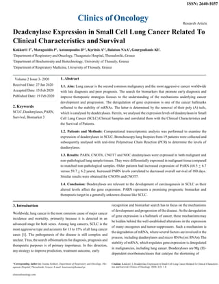 Clinics of Oncology
ISSN: 2640-1037
Research Article
Deadenylase Expression in Small Cell Lung Cancer Related To
Clinical Characteristics andSurvival
Kokkori1 I2*
, Maragozidis P2
, Antonopoulos D2,3
, Kyritsis A2,3
, Balatsos NAA2
, Gourgoulianis KI3
.
1
Department of Respiratoryand Oncology, Theageneio Hospital, Thessaloniki, Greece
2
Department of Biochemistry and Biotechnology, University of Thessaly, Greece
3
Department of Respiratory Medicine, University of Thessaly, Greece
Volume 2 Issue 3- 2020
Received Date: 27 Jan 2020
Accepted Date: 15 Feb 2020
Published Date: 19 Feb2020
2. Keywords
SCLC,Deadenylases,PARN,
Survival, Biomarker 3
3. Introduction
1. Abstract
1.1. Aim: Lung cancer is the second common malignancy and the most aggressive cancer worldwide
with late diagnosis and poor prognosis. The search for biomarkers that promote early diagnosis and
improve therapeutic strategies focuses to the understanding of the mechanisms underlying cancer
development and progression. The deregulation of gene expression is one of the cancer hallmarks
reflected to the stability of mRNAs. The latter is determined by the removal of their poly (A) tails,
which is catalysed by deadenylases. Herein, we analysed the expression levels of deadenylases in Small
Cell Lung Cancer (SCLC) Clinical Samples and correlated them with the Clinical Characteristics and
the Survival of Patients.
1.2. Patients and Methods: Computational transcriptomic analysis was performed to examine the
expression of deadenylases in SCLC. Bronchoscopy lung biopsies from 19 patients were collected and
subsequently analysed with real-time Polymerase Chain Reaction (PCR) to determine the levels of
deadenylases.
1.3. Results: PARN, CNOT6, CNOT7 and NOC deadenylases were expressed in both malignant and
non-pathological lung sample tissues. They were differentially expressed in malignant tissue compared
to matched non-pathological samples. Older patients had increased expression of PARN (68.5 + 6.7
versus 59.7 + 6.2 years). Increased PARN levels correlated to decreased overall survival of 180 days.
Similar results were obtained for CNOT6 andCNOT7.
1.4. Conclusion: Deadenylases are relevant to the development of carcinogenesis in SCLC as their
altered levels affect the gene expression. PARN represents a promising prognostic biomarker and
therapeutic target in a generally unknown disease like SCLC.
recognition and biomarker search has to focus on the mechanisms
Worldwide, lung cancer is the most common cause of major cancer
incidence and mortality, primarily because it is detected in an
advanced stage for both sexes. Among lung cancers, SCLC is the
most aggressive type and accounts for 13 to 15% of all lung cancer
cases [1]. The pathogenesis of the disease is still complex and
unclear. Thus, the search ofbiomarkers for diagnosis, prognosis and
therapeutic purposes is of primary importance. In this direction,
any strategy to improve prediction, treatment outcome, early
of development and progression of the disease. As the deregulation
of gene expression is a hallmark of cancer, these mechanismsmay
be hidden behind the well-established alterations in the expression
of many oncogenes and tumor-suppressors. Such a mechanism is
the degradation of mRNA, where several factors are involved in the
process, including deadenylases and micro RNAs (mi RNAs).The
stability of mRNA, which regulates gene expression is deregulated
in malignancies, including lung cancer. Deadenylases are Mg (II)-
dependent exoribonuncleases that catalyse the shortening of
*Corresponding Author (s): Ioanna Kokkori, Department of Respiratory and Oncology, The-
ageneio Hospital, Thessaloniki, Greece, E-mail: kouirouxis@hotmail.gr
clinicsofoncology.com
Citation: Kokkori1 I, Deadenylase Expression in Small Cell Lung Cancer Related To Clinical Characteris-
tics and Survival. Clinics of Oncology. 2020; 2(3): 1-8
 