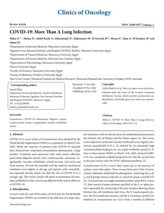 Clinics of Oncology
Review Article ISSN: 2640-1037 Volume 3
COVID-19: More Than A Lung Infection
Shiha G1,2, *
, Mousa N3
, Abdel-Razik A3
, Elhammady D3
, Elshennawy H4
, El-Farrash M5,6
, Mousa E7
, Taha A8
, El-bendary M3
and
Eslam M9
1
Departments of Internal Medicine, Mansoura University, Egypt
2
Egyptian Liver Research Institute and Hospital (ELRIH), Sherbin, Mansoura University, Egypt
3
Departments of Tropical Medicine, Mansoura University, Egypt
4
Departments of Internal Medicine, National Liver Institute, Egypt
5
Department of Microbiology, Mansoura University, Egypt
6
Horus University, Egypt
7
Faculty of Dentistry, Mansoura University, Egypt
8
Faculty of Medicine, October 6 University, Egypt
9
Storr Liver Centre, Westmead Institute for Medical Research, Westmead Hospital and University of Sydney, NSW, Australia
Received: 17 Oct 2020
Accepted: 03 Nov 2020
Published: 08 Nov 2020
Copyright:
©2020 Shiha G et al. This is an open access article dis-
tributed under the terms of the Creative Commons
Attribution License, which permits unrestricted use,
distribution, and build upon your work non-commer-
cially.
Citation:
Shiha G, COVID-19: More Than A Lung Infection.
Clinics of Oncology. 2020; 3(3): 1-8.
Keywords:
Coronavirus; COVID-19; Pneumonia; Digestive system;
Cardiovascular system; Coagulopathy vascular endothelial
system
1. Abstract
COVID-19 is a new strain of Coronaviruses virus declared by the
World Health Organization (WHO) as a pandemic on March 11th,
2020. While the majority of patients with COVID-19 typically
have characteristic respiratory presentations subsequently, a large
number of patients were presented with multi-system affection,
particularly digestive system, liver, cardiovascular, cutaneous, co-
agulopathy, vascular, endothelial, central nervous, oral cavity and
renal systems. Of note the mortality and the need for mechanical
ventilation were higher in old age and patients with comorbidi-
ties especially obesity, which can shift the risk of COVID-19 to a
younger age. This review article will attain to summarize the liter-
ature published to date concerning different body system affection
of COVID-19.
2. Introduction
It wasn’t until the end of December of 2019 that the World Health
Organization (WHO) was notified of the affection of a large num-
ber of patients with an obscure form of unidentified pneumonia in
the Chinese city of Wuhan and the Hubei region [1]. This severe
acute respiratory syndrome was later attributed to an original coro-
navirus namedSARS-CoV-2, [2] defined by its extensively high
communicability leading to its very rapid worldwide spread [3, 4].
Due to these factors WHO on March 11th, 2020, declared SARS-
CoV-2as a pandemic of global proportion for only the second time
in the past century after the H1N1 influenza pandemic [5].
Coronaviruses (CoVs) receive their name due to the presence of
surface crown-like spikes. These viruses form part of the Corona-
virinae subfamily, subdivided by phylogenetic clustering into α, β,
γ, and δ groups; human infection is caused by group α and βCoVs
[6]. Coronaviruses are single-stranded positive-sense RNA viruses
[7], that consist of major proteins specified as the S, or spike pro-
tein responsible for connecting to the host receptor allowing union
between the cell membrane and virus, the N (nucleocapsid) pro-
tein, the M (membrane) protein, and the E (envelope) protein [8].
Isolation of coronaviruses can occur from a number of different
clinicsofoncology.com 1
*
Corresponding author:
Gamal Shiha,
Department of Internal Medicine, Faculty of Medicine,
Mansoura University, Egyptian Liver Research Institute
and Hospital (ELRIAH), Mansoura, Egypt,
Tel: +2 01223280501;
Email: g_shiha@hotmail.com
 
