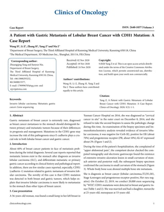 Clinics of Oncology
Case Report ISSN: 2640-1037 Volume 3
A Patient with Gastric Metastasis of Lobular Breast Cancer with CDH1 Mutation: A
Case Report
Wang H1
, Li Z1
, Zhang H2
, Yang Z1*
and Nie J1*
1
Department of Breast Surgery, The Third Affiliated Hospital of Kunming Medical University, Kunming 650118, China
2
The Medical Department, 3D Medicines Inc., Shanghai, 201114, P.R.China
*
Corresponding author:
Zhuangqing Yang and Jianyun Nie,
Department of Breast Surgery,
The Third Affiliated Hospital of Kunming
Medical University, Kunming 650118, China,
Tel: +8613888293252,
8613608815577,
E-mail: 1790996705@qq.com and
njyvip@sina.com
Keywords:
Invasive lobular carcinoma; Metastatic gastric
cancer; Gene sequencing
Received: 02 Nov 2020
Accepted: 18 Nov 2020
Published: 24 Nov 2020
Authors' contributions:
Wang H, Li Z, Zhang H, Yang Z and
Nie J. These authors have contributed
equally to this article.
Copyright:
©2020 Yang Z et al. This is an open access article distrib-
uted under the terms of the Creative Commons Attribu-
tion License, which permits unrestricted use, distribu-
tion, and build upon your work non-commercially.
Citation:
Yang Z, A Patient with Gastric Metastasis of Lobular
Breast Cancer with CDH1 Mutation: A Case Report.
Clinics of Oncology. 2020; 3(3): 1-5.
1. Abstract
Gastric metastasis of breast cancer is extremely rare, diagnosed
as breast cancer metastases to the stomach should distinguish be-
tween primary and metastatic tumors because of their differences
in prognosis and management. Mutations in the CDH1 gene may
increase the risk of this pathogenesis since E-cadherin plays a cru-
cial role in both lobular breast cancer and gastric cancer.
2. Introduction
About 60% of breast cancer patients in face of metastasis prob-
lems during the initial diagnosis. Several case reports reported that
metastatic lesions exist in the stomach after diagnosis as invasive
lobular carcinoma (ILC), and differentiate metastatic or primary
gastric cancer according to clinical history and pathological report.
In addition, there are few similar cases reported, especially, CDH1
(cadherin-1) mutation related to gastric metastasis of invasive lob-
ular carcinoma. The novelty of this case is that CDH1 mutation
was detected in both breast and gastric tumors, which helps ex-
plain that invasive lobular carcinoma is more likely to metastasize
to the stomach than other types of breast cancer.
3. Case presentation
A 56-years-old woman, was found a small lump in her left breast in
Yunnan Cancer Hospital on 2016, she was diagnosed as “cervical
cancer in situ” in the outer court on December 8, 2016, and she
refused to take the second biopsies to assess the pathologic change
during this time. An examination of the biopsy specimen and Im-
munohistochemistry analysis revealed evidence of invasive lobu-
lar carcinoma, it was negative for Cerb-B2, positive for ER (about
70%) and progesterone receptor (PR, about 10%); Ki-67 expressed
about 2% (Figure 1 and 2).
During the time of the patient's hospitalization, she complained of
"upper abdominal pain", the competent doctor checked the com-
puted tomography and electronic gastroscope found the existence
of extensive invasive ulceration lesion in small curvature of stom-
ach anterior and posterior wall, the subsequent biopsy specimen
confirmed the carcinoma in small curvature of the stomach (Figure
3). Whole-body bone scan showed multiple bone site metastasis.
She is diagnosis as breast cancer (lobular carcinoma,cT2,N1,M1,
Stage 4,estrogen and progesterone receptor-positive, Her-neu neg-
ative). On October 22, 2019, we conduct 20,000 exon sequencing
by “WES”, CDH1 mutations were detected in breast and gastric tis-
sue (Table 1 and 2). She was married and had a daughter, menarche
at 25-years-old, menopause at 53-years-old.
clinicsofoncology.com 1
 