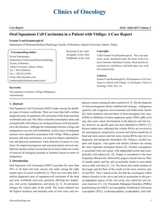 Clinics of Oncology
Case Report ISSN: 2640-1037 Volume 3
Oral Squamous Cell Carcinoma in a Patient with Vitiligo: A Case Report
Eratam N and Kamburoglu K*
Department of Dentomaxillofacial Radiology, Faculty of Dentistry, Ankara University, Ankara, Turkey
*
Corresponding author:
Kıvanc Kamburoglu,
Department of Dentomaxillofacial Radiology,
Faculty of Dentistry,
Ankara University, Ankara, Turkey,
Tel: + 903122965632;
Fax: + 903122123954;
Email: dtkivo@yahoo.com;
kamburogluk@dentistry.ankara.edu.tr
Received: 02 Nov 2020
Accepted: 18 Nov 2020
Published: 24 Nov 2020
Copyright:
©2020 Eratam N and Kamburoglu K. This is an open
access article distributed under the terms of the Cre-
ative Commons Attribution License, which permits un-
restricted use, distribution, and build upon your work
non-commercially.
Citation:
Eratam N and Kamburoglu K, Oral Squamous Cell Carci-
noma in a Patient with Vitiligo: A Case Report. Clinics of
Oncology. 2020; 3(4): 1-4.
Keywords:
Oral squamous carcinoma; Vitiligo; Malignancy;
Autoimmunity
1. Abstract
Oral Squamous Cell Carcinoma (OSCC) ranks among the deadli-
est types of cancer worldwide. There are more than half a million
diagnosed cases of squamous-cell carcinoma of the head and neck
worldwide each year. The effect of alcohol consumption alone and
synergistically with tobacco are etiological factors well document-
ed in the literature. Although the relationship between vitiligo and
malignancies was not well-established, various cases of malignant
tumours were reported in association with vitiligo. When a patient
presents with intra-oral lesions, it is critical to obtain a detailed his-
tory and physical examination. Early detection of cancer is a key
factor for improved prognosis and increased patient survival rate.
Dentists should evaluate lesions that do not heal within two weeks
of removal of etiological grounds or irritation factors in terms of
malignancy.
2. Introduction
Oral Squamous Cell Carcinoma (OSCC) accounts for more than
95% of all head and neck cancers and ranks among the eight
mortal types of cancer worldwide [1]. There are more than half a
million diagnosed cases of squamous-cell carcinoma of the head
and neck worldwide each year, primarily affecting the orophar-
ynx, oral cavity, hypopharynx, and larynx [2, 3]. Its prevalence
changes for various parts of the world. The Asian continent has
the highest incidence and mortality rates of oral cavity and oro-
pharynx cancers among all other countries [4, 5]. The development
of oral carcinogenesis shows multifactorial etiology - endogenous
(genetic) and exogenous (environmental and behavioral) factors
[6]. Gene mutations and activation of proto-oncogenes (ras, myc,
EGFR) or inhibition of tumor suppressor genes (TB53, pRb, p16)
may also cause cancer development in the pharynx and oral cav-
ity; however, no specific gene has been identified in OSCCs [7].
Recent studies have indicated that circular RNAs are involved in
the tumorigenesis, progression, invasion and chemo-sensitivity of
head and neck cancers and that some circular RNAs may serve as
diagnostic and prognostic biomarkers [8]. Tobacco, alcohol use,
poor oral hygiene, viral agents and chronic irritation are among
the most important etiological factors [9]. Alcohol consumption
is associated with oral cancer, with independent action and syner-
gistically with tobacco [6, 10]. Tongue is considered as the most
frequently affected site, followed by gingiva, buccal mucosa, floor
of mouth, palate and lip, and occasionally found in retro-molar
area or other oral sites [11, 12]. The lateral and ventral surfaces of
the tongue and the floor of the mouth are the most common sites
of oral SCC. This is based on the fact that the carcinogens within
tobacco dissolve in the saliva and tend to accumulate in the grav-
ity-dependent regions of the oral cavity, also called the oral mu-
cous reservoir [13, 14]. Potentially Malignant Disorders (PMDs)
transforming into OSCCs are leucoplakia, Proliferative Verrucous
Leucoplakia (PVL), erythroleucoplakia, erythroplakia, Oral Sub-
clinicsofoncology.com 1
 