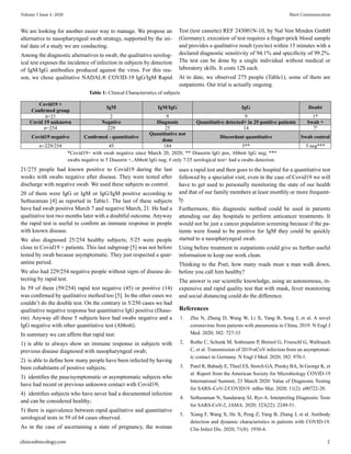 We are looking for another easier way to manage. We propose an
alternative to nasopharyngeal swab strategy, supported by the ini-
tial data of a study we are conducting.
Among the diagnostic alternatives to swab, the qualitative serolog-
ical test exposes the incidence of infection in subjects by detection
of IgM/IgG antibodies produced against the virus. For this rea-
son, we chose qualitative NADAL® COVID-19 IgG/IgM Rapid
Table 1: Clinical Characteristics of subjects
Covid19 +
Confirmed group
IgM IgM/IgG IgG Doubt
n=21 2 9 9 1*
Covid 19 unknown Negative Diagnosis Quantitative detected+ in 25 positive patients Swab +
n=254 229 25 14 7#
Covid19 negative Confirmed - quantitative
Quantitative not
done
Discordant quantitative Swab control
n=229/254 45 184 5** 5 neg***
Test (test cassette) REF 243001N-10, by Nal Von Minden GmbH
(Germany); execution of test requires a finger-prick blood sample
and provides a qualitative result (yes/no) within 15 minutes with a
declared diagnostic sensitivity of 94.1% and specificity of 99.2%.
The test can be done by a single individual without medical or
laboratory skills. It costs 12$ each.
At to date, we observed 275 people (Table1), some of them are
outpatients. Our trial is actually ongoing.
*Covid19+ with swab negative since March 20, 2020; ** Diasorin IgG pos, Abbott IgG neg; ***
swabs negative in 5 Diasorin +, Abbott IgG neg; # only 7/25 serological test+ had a swabs detection.
21/275 people had known positive to Covid19 during the last
weeks with swabs negative after disease. They were tested after
discharge with negative swab. We used these subjects as control.
20 of them were IgG or IgM or IgG/IgM positive according to
Sethuraman [4] as reported in Table1. The last of these subjects
have had swab positive March 7 and negative March, 21. He had a
qualitative test two months later with a doubtful outcome. Anyway
the rapid test is useful to confirm an immune response in people
with known disease.
We also diagnosed 25/254 healthy subjects; 5/25 were people
close to Covid19 + patients. This last subgroup [5] was not before
tested by swab because asymptomatic. They just respected a quar-
antine period.
We also had 229/254 negative people without signs of disease de-
tecting by rapid test.
In 59 of them (59/254) rapid test negative (45) or positive (14)
was confirmed by qualitative method too [5]. In the other cases we
couldn’t do the double test. On the contrary in 5/250 cases we had
qualitative negative response but quantitative IgG positive (Diaso-
rin). Anyway all these 5 subjects have had swabs negative and a
IgG negative with other quantitative test (Abbott).
In summary we can affirm that rapid test:
1) is able to always show an immune response in subjects with
previous disease diagnosed with nasopharyngeal swab;
2) is able to define how many people have been infected by having
been cohabitants of positive subjects;
3) identifies the paucisymptomatic or asymptomatic subjects who
have had recent or previous unknown contact with Covid19;
4) identifies subjects who have never had a documented infection
and can be considered healthy;
5) there is equivalence between rapid qualitative and quantitative
serological tests in 59 of 64 cases observed.
As in the case of ascertaining a state of pregnancy, the woman
uses a rapid test and then goes to the hospital for a quantitative test
followed by a specialist visit, even in the case of Covid19 we will
have to get used to personally monitoring the state of our health
and that of our family members at least monthly or more frequent-
ly.
Furthermore, this diagnostic method could be used in patients
attending our day hospitals to perform anticancer treatments. It
would not be just a cancer population screening because if the pa-
tients were found to be positive for IgM they could be quickly
started to a nasopharyngeal swab.
Using before treatment in outpatients could give us further useful
information to keep our work clean.
Thinking to the Poet, how many roads must a man walk down,
before you call him healthy?
The answer is our scientific knowledge, using an autonomous, in-
expensive and rapid quality test that with mask, fever monitoring
and social distancing could do the difference.
References
1. Zhu N, Zhang D, Wang W, Li X, Yang B, Song J, et al. A novel
coronavirus from patients with pneumonia in China, 2019. N Engl J
Med. 2020; 382: 727-33
2. Rothe C, Schunk M, Sothmann P, Bretzel G, Froeschl G, Wallrauch
C, et al. Transmission of 2019-nCoV infection from an asymptomat-
ic contact in Germany. N Engl J Med. 2020; 382: 970-1.
3. Patel R, Babady E, Theel ES, Storch GA, Pinsky BA, St George K, et
al. Report from the American Society for Microbiology COVID-19
International Summit, 23 March 2020: Value of Diagnostic Testing
for SARS–CoV-2/COVID19. mBio Mar. 2020; 11(2): e00722-20.
4. Sethuraman N, Sundararaj SJ, Ryo A. Interpreting Diagnostic Tests
for SARS-CoV-2, JAMA. 2020; 323(22): 2249-51.
5. Xiang F, Wang X, He X, Peng Z, Yang B, Zhang J, et al. Antibody
detection and dynamic characteristics in patients with COVID-19.
Clin Infect Dis. 2020; 71(8): 1930-4.
clinicsofoncology.com 2
Volume 3 Issue 4 -2020 Short Communication
 