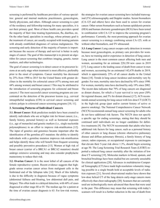 screening is performed by healthcare providers of various special-
ties: general and internal medicine practitioners, gynecologists,
family physicians, and others. Although cancer screening is a part
of the residency and fellowship training for many specialties, it is
not their primary goal. Most of these health care providers spend
the majority of their time treating hypertension, flu, diarrhea, etc.
On the other hand, specialists in oncology, whose primary goal is
the treatment of cancer, are usually occupied with treating patients
with already established diagnoses of various malignancies. The
screening and early detection of the majority of tumors is import-
ant because the success of therapy and survival is better in early
stages of cancer. The goal of this manuscript is to present an algo-
rithm for cancer screening that combines imaging, genetic, tumor
markers, and other technologies.
The goal of cancer screening is to detect cancer or its precursor le-
sions at an early stage when treatment is most effective, preferably
prior to the onset of symptoms. Cancer mortality has decreased
by 25% from 1990 to 2015 for the United States with greater de-
clines in the mortality for colorectal cancer (47% among men and
44% among women) and breast cancer.1 This may be attributed to
the introduction of screening programs for colorectal and breast
cancers.1 The most successful cancer screening programs are con-
centrated on the detection of the precursor lesions (e.g., cervical
intraepithelial neoplasia (CIN) in cervical cancer screening and
colonic polyps in colorectal cancer screening programs [10, 11].
3. Screening Patterns of Individual Cancers
3.1. Breast Cancer: Risk-prediction models have been created to
identify individuals who are at higher risk for breast cancer, (i.e.,
family history, personal history) as well as hormonal exposure
(i.e., age of menarche) and genetic markers (i.e., single nucleotide
polymorphisms) in an effort to improve risk-stratification [12].
The input of genetics and genomics became important after the
identification of the germline p53 mutation: the ability to identify
individuals with a germline mutation improves risk-stratification
and helps identify those who will benefit from frequent screening
and possibly preventive procedures [13]. Women at high risk of
breast cancer (carrier of a BRCA1 or BRCA2 mutation) should
undergo extensive screening and may also consider prophylactic
mastectomy to reduce their risk.
3.2. Ovarian Cancer: It is the most lethal of all cancers of the
female reproductive system. Recent evidence suggests that high-
grade serous ovarian cancer arises from malignant cells in the
fimbriated end of the fallopian tube [14]. Much of this lethality
is due to the difficulty in diagnosis because of vague symptoms
(abdominal fullness and bloating, low abdominal dull pain, and
fatigue). This often leads to a delayed detection, with 60% of cases
diagnosed at either stage III or IV. The median age for a patient at
the time of ovarian cancer diagnosis is 63. For low-risk women,
the strategies for ovarian cancer screening have included transvag-
inal (TV) ultrasonography and Doppler studies. Serum biomarkers
(CA-125 and others) have also been used to screen for ovarian
cancer. Other serum biomarkers such as human epididymis protein
(HE4) and human chorionic gonadotropin (HCG) have been tested
in combination with CA-125 to improve the screening program’s
performance. Currently, the most promising approach for ovarian
cancer screening is a strategy combining serum CA-125, with or
without other biomarkers, and TV ultrasound.
3.3. Lung Cancer: Lung cancer escapes early detection in women
because most gynecologists, as primary care providers for wom-
en, have no training and/or experience in detection of lung cancer.
Lung cancer is the most common cancer affecting both men and
women, accounting for an estimate 228,150 new cases in 2019
[17]. Lung cancer is the leading cause of death from cancer in men
and women, accounting for an estimated 142,670 deaths in 2019,
which is approximately 25% of all cancer deaths in the United
States [18]. Trends in lung cancer incidence and mortality vary by
gender. For men, mortality rates have declined by 45% since 1990.
For women, mortality rates have declined by only 19% since 2002.
The recent data indicates that 79% of lung cancers are diagnosed
as distant disease, for which a 5-year survival is very poor (30%
for regional disease, and 5% for distant disease) [17]. ACS recom-
mends annual screening for lung cancer with low-dose CT (LDCT)
in the high-risk group (past and/or current history of active or
passive smoking). The National Comprehensive Cancer Network
(NCCN) recommends annual lung cancer screening for adults who
do not have additional risk factors. The NCCN does not specify
a specific age for ending screenings, stating that they should be
continued until individuals are no longer candidates for defini-
tive treatments [9]. The NCCN recommends that adults who have
additional risk factors for lung cancer, such as a personal history
of other cancers or lung disease (chronic obstructive pulmonary
disease and diffuse pulmonary fibrosis), a family history of lung
cancer, radon exposure, or occupational exposure to carcinogens
that elevate their 5-year risk above 1.3%, should begin screening
at age 50. The Lung Screening Trial Research Team (LSTRT) re-
ported a reduced lung cancer mortality after the initiation of low
dose CT screening [19]. Molecular markers in blood, sputum, and
bronchial brushings have been studied but are currently unsuitable
for clinical applications [20]. Advances in multidetector Comput-
ed Tomography (CT) have made high-resolution volumetric imag-
ing possible in a single breath hold at acceptable levels of radia-
tion exposure [21]. Several observational studies have shown that
low-dose helical CT of the lung detects early-stage cancers more
effectively than chest radiography [20]. Scanners that are currently
used are technologically more advanced than those that were used
in the past. This difference may mean that screening with today’s
scanners will result in a further reduction in the rate of death from
clinicsofoncology.com 3
Volume 3 Issue 4 -2020 Editorial
 