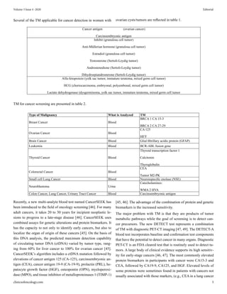 Several of the TM applicable for cancer detection in women with ovarian cysts/tumors are reflected in table 1.
Cancer antigen (ovarian cancer)
Carcinoembryonic antigen
Inhibit (granulosa cell tumor)
Anti-Müllerian hormone (granulosa cell tumor)
Estradiol (granulosa cell tumor)
Testosterone (Sertoli-Leydig tumor)
Androstenedione (Sertoli-Leydig tumor)
Dihydroepiandrosterone (Sertoli-Leydig tumor)
Alfa-fetoprotein (yolk sac tumor, immature teratoma, mixed germ cell tumor)
HCG (choriocarcinoma, embryonal, polyembonal, mixed germ cell tumor)
Lactate dehydrogenase (dysgerminoma, yolk sac tumor, immature teratoma, mixed germ cell tumor
TM for cancer screening are presented in table 2.
Type of Malignancy What is Analyzed TM
Breast Cancer Blood
BRCA 1 CA 15-3
BRCA 2 CA 27-29
Ovarian Cancer Blood
CA 125
HEY
Brain Cancer Blood Glial fibrillary acidic protein (GFAP)
Leukemia Blood BCR-ABL fusion gene
Thyroid Cancer Blood
Thyroid transcription factor 1
Calcitonin
Thyroglobulin
Colorectal Cancer Blood
CEA
Tumor M2-PK
Small cell Lung Cancer Blood Neuronspecific enolase (NSE)
Neuroblastoma Urine
Catecholamines:
WMA 2 HVA
Colon Cancer, Lung Cancer, Urinary Tract Cancer Blood Carcinoembryonic antigen
Recently, a new multi-analyte blood test named CancerSEEK has
been introduced to the field of oncology screening [46]. For many
adult cancers, it takes 20 to 30 years for incipient neoplastic le-
sions to progress to a late-stage disease [46]. CancerSEEK uses
combined assays for genetic alterations and protein biomarkers. It
has the capacity to not only to identify early cancers, but also to
localize the organ of origin of these cancers [45]. On the basis of
this DNA analysis, the predicted maximum detection capability
of circulating tumor DNA (ctDNA) varied by tumor type, rang-
ing from 60% for liver cancer to 100% for ovarian cancer [45].
CancerSEEK’s algorithm includes a ctDNA mutation followed by
elevations of cancer antigen 125 (CA-125), carcinoembryonic an-
tigen (CEA), cancer antigen 19-9 (CA-19-9), prolactin (PRL), he-
patocyte growth factor (HGF), osteopontin (OPN), myeloperoxi-
dase (MPO), and tissue inhibitor of metalloproteinases 1 (TIMP-1)
[45, 46]. The advantage of the combination of protein and genetic
biomarkers is the increased sensitivity.
The major problem with TM is that they are products of tumor
metabolic pathways while the goal of screening is to detect can-
cer precursors. The new DETECT test represents a combination
of TM with diagnostic PET-CT imaging [47, 49]. The DETECT-A
blood test incorporates baseline and confirmation test components
that have the potential to detect cancer in many organs. Diagnostic
PET-CT is an FDA cleared test that is routinely used to detect tu-
mors. A large body of clinical evidence supports its high sensitiv-
ity for early-stage cancers [46, 47]. The most commonly elevated
protein biomarkers in participants with cancer were CA15-3 and
CEA, followed by CA19-9, CA125, and HGF. Elevated levels of
some proteins were sometimes found in patients with cancers not
usually associated with those markers, (e.g., CEA in a lung cancer
clinicsofoncology.com 5
Volume 3 Issue 4 -2020 Editorial
 