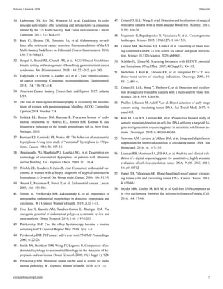 30.	 Lieberman DA, Rex DK, Winawer SJ, et al. Guidelines for colo-
noscopy surveillance after screening and polypectomy: a consensus
update by the US Multi-Society Task Force on Colorectal Cancer.
Gastroent. 2012; 143: 844-857.
31.	 Kahi CJ, Boland CR, Dominitz JA, et al. Colonoscopy surveil-
lance after colorectal cancer resection: Recommendations of the US
Multi-Society Task Force on Colorectal Cancer. Gastroenterol. 2016;
150: 758-768.e11.
32.	 Syngal S, Brand RE, Church JM, et al. ACG Clinical Guidelines:
benetic testing and management of hereditary gastrointestinal cancer
syndromes. Am J Gastroenterol. 2015; 110: 223-262; quiz 263.
33.	 Hadjiliadis D, Khoruts A, Zauber AG, et al. Cystic fibrosis colorec-
tal cancer screening: Consensus recommendations. Gastroenterol.
2018; 154: 736-745.e14.
34.	 American Cancer Society. Cancer facts and figures. 2017. Atlanta,
USA.
35.	 The role of transvaginal ultrasonography in evaluating the endome-
trium of women with postmenopausal bleeding. ACOG Committee
Opinion 2018. Number 734.
36.	 Hedrick EL, Ronnet BM, Kurman R. Precursos lesions of endo-
metrial carcinoma. In: Hedrick EL, Ronnet BM, Kurman R, eds.
Blaustein’s pathology of the female genital tract, 6th ed. New York:
Springer, 2010.
37.	 Kurman RJ, Kaminski PF, Norris HJ. The behavior of endometrial
hyperplasia. A long term study of “untreated” hyperplasia in 170 pa-
tients. Cancer. 1985; 56: 403-12.
38.	 Anastasiadis PG, Skaphida PG, Koutlaki NG, et al. Descriptive ep-
idemiology of endometrial hyperplasia in patients with abnormal
uterine bleeding. Eur J Gynecol Oncol. 2000; 21: 131-4.
39.	 Trimble CL, Kauderer J, Zaino R, et al. Concurrent endometrial car-
cinoma in women with a biopsy diagnosis of atypical endometrial
hyperplasia: A Gynecol Onc Group study. Cancer. 2006; 106: 812-9.
40.	 Amant F, Moerman P, Nevel P, et al. Endometrial cancer. Lancet.
2005; 366: 491-505.
41.	 Terrani M, Petrikovsky BM, Zakashansky K, et al. Importance of
sonographic endometrial morphology in detecting hyperplasia and
carcinoma. W J Gynecol Women’s Health. 2019; 2(3): 1-11.
42.	 Cruz Lee S, Kaunitz AM, Sanchez-Ramos L, Rhatigan RM. The
oncogenic potential of endometrial polyps: a systematic review and
meta-analysis. Obstet Gynecol. 2010; 116: 1197-1205.
43.	 Petrikovsky BM. Can the office hysteroscopy become a routine
screening test? J Gynecol Reprod Med. 2019; 3(6): 1-3.
44.	 Petrikovsky BM. PET smear: will it ever work? NCMC Proceedings.
2000; 6: 22-26.
45.	 Smith RA, Breitkopf DM, Wong JY, Logrono R. Comparison of en-
dometrial cytology to endometrial histology in the detection of hy-
perplasia and carcinoma. Obstet Gynecol. 2000; 95(4 Suppl 1): S28.
46.	 Petrikovsky BM. Menstrual smear can be used to screen for endo-
metrial pathology. W J Gynecol Women’s Health. 2019; 2(5): 1-4.
47.	 Cohen JD, Li L, Wang Y, et al. Detection and localization of surgical
resectable cancers with a multi-analyte blood test. Science. 2018;
3(59): 926-30.
48.	 Vogelstein B, Papadopoulos N, Velculescu V, et al. Cancer genome
landscapes. Science 2013; 339(6127): 1546-1558.
49.	 Lennon AM, Buchanan AH, Kinde I, et al. Feasibility of blood test-
ing combined with PET-CT to screen for cancer and guide interven-
tion. Science 10.1126/science. 2020; abb9601.
50.	 Schöder H, Gönen M. Screening for cancer with PET/CT: potential
and limitations. J Nucl Med. 2007; 48(Suppl 1): 4S-18S.
51.	 Sachelarie I, Kerr K, Ghesani RH, et al. Integrated PET-CT: evi-
dence-based review of oncology indications. Oncology. 2005; 19:
481-2, 495-6.
52.	 Cohen JD, Li L, Wang Y, Thoburn C, et al. Detection and localiza-
tion or surgically resectable cancers with a multi-analyte blood test.
Science. 2018; 395: 926-930.
53.	 Phallen J, Sausen M, Adleff V, et al. Direct detection of early-stage
cancers using circulating tumor DNA. Sci Transl Med. 2017; 9:
eaan2415.
54.	 Kim ST, Lee WS, Lanman RB, et al. Prospective blinded study of
somatic mutation detection in cell-free DNA utilizing a targeted 54-
gene next generation sequencing panel in metastatic solid tumor pa-
tients. Oncotarget. 2015; 6: 40360-40369.
55.	 Newman AM, Lovejoy AF, Klass DM, et al. Integrated digital error
suppression for improved detection of circulating tumor DNA. Nat
Biotechnol. 2016; 34: 547-555.
56.	 Lanman RB, Mortimer SA, Zill OA, et al. Analytic and clinical vali-
dation of a digital sequencing panel for quantitative, highly accurate
evaluation of cell-free circulation tumor DNA. PLOS ONE. 2015;
10: e0140712.
57.	 Haber DA, Velculescu VE. Blood-based analysis of cancer: circulat-
ing tumor cells and circulating tumor DNA. Cancer Discov. 2014;
4: 650-661.
58.	 Snyder MW, Kircher M, Hill AJ, et al. Cell-free DNA comprises an
in vivo nucleosome footprint that informs its tissues-of-origin. Cell.
2016; 164: 57-68.
clinicsofoncology.com 7
Volume 3 Issue 4 -2020 Editorial
 