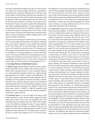 screening is performed by healthcare providers of various special-
ties: general and internal medicine practitioners, gynecologists,
family physicians, and others. Although cancer screening is a part
of the residency and fellowship training for many specialties, it is
not their primary goal. Most of these health care providers spend
the majority of their time treating hypertension, flu, diarrhea, etc.
On the other hand, specialists in oncology, whose primary goal is
the treatment of cancer, are usually occupied with treating patients
with already established diagnoses of various malignancies. The
screening and early detection of the majority of tumors is import-
ant because the success of therapy and survival is better in early
stages of cancer. The goal of this manuscript is to present an algo-
rithm for cancer screening that combines imaging, genetic, tumor
markers, and other technologies.
The goal of cancer screening is to detect cancer or its precursor le-
sions at an early stage when treatment is most effective, preferably
prior to the onset of symptoms. Cancer mortality has decreased
by 25% from 1990 to 2015 for the United States with greater de-
clines in the mortality for colorectal cancer (47% among men and
44% among women) and breast cancer.1 This may be attributed to
the introduction of screening programs for colorectal and breast
cancers.1 The most successful cancer screening programs are con-
centrated on the detection of the precursor lesions (e.g., cervical
intraepithelial neoplasia (CIN) in cervical cancer screening and
colonic polyps in colorectal cancer screening programs [10, 11].
3. Screening Patterns of Individual Cancers
3.1. Breast Cancer: Risk-prediction models have been created to
identify individuals who are at higher risk for breast cancer, (i.e.,
family history, personal history) as well as hormonal exposure
(i.e., age of menarche) and genetic markers (i.e., single nucleotide
polymorphisms) in an effort to improve risk-stratification [12].
The input of genetics and genomics became important after the
identification of the germline p53 mutation: the ability to identify
individuals with a germline mutation improves risk-stratification
and helps identify those who will benefit from frequent screening
and possibly preventive procedures [13]. Women at high risk of
breast cancer (carrier of a BRCA1 or BRCA2 mutation) should
undergo extensive screening and may also consider prophylactic
mastectomy to reduce their risk.
3.2. Ovarian Cancer: It is the most lethal of all cancers of the
female reproductive system. Recent evidence suggests that high-
grade serous ovarian cancer arises from malignant cells in the
fimbriated end of the fallopian tube [14]. Much of this lethality
is due to the difficulty in diagnosis because of vague symptoms
(abdominal fullness and bloating, low abdominal dull pain, and
fatigue). This often leads to a delayed detection, with 60% of cases
diagnosed at either stage III or IV. The median age for a patient at
the time of ovarian cancer diagnosis is 63. For low-risk women,
the strategies for ovarian cancer screening have included transvag-
inal (TV) ultrasonography and Doppler studies. Serum biomarkers
(CA-125 and others) have also been used to screen for ovarian
cancer. Other serum biomarkers such as human epididymis protein
(HE4) and human chorionic gonadotropin (HCG) have been tested
in combination with CA-125 to improve the screening program’s
performance. Currently, the most promising approach for ovarian
cancer screening is a strategy combining serum CA-125, with or
without other biomarkers, and TV ultrasound.
3.3. Lung Cancer: Lung cancer escapes early detection in women
because most gynecologists, as primary care providers for wom-
en, have no training and/or experience in detection of lung cancer.
Lung cancer is the most common cancer affecting both men and
women, accounting for an estimate 228,150 new cases in 2019
[17]. Lung cancer is the leading cause of death from cancer in men
and women, accounting for an estimated 142,670 deaths in 2019,
which is approximately 25% of all cancer deaths in the United
States [18]. Trends in lung cancer incidence and mortality vary by
gender. For men, mortality rates have declined by 45% since 1990.
For women, mortality rates have declined by only 19% since 2002.
The recent data indicates that 79% of lung cancers are diagnosed
as distant disease, for which a 5-year survival is very poor (30%
for regional disease, and 5% for distant disease) [17]. ACS recom-
mends annual screening for lung cancer with low-dose CT (LDCT)
in the high-risk group (past and/or current history of active or
passive smoking). The National Comprehensive Cancer Network
(NCCN) recommends annual lung cancer screening for adults who
do not have additional risk factors. The NCCN does not specify
a specific age for ending screenings, stating that they should be
continued until individuals are no longer candidates for defini-
tive treatments [9]. The NCCN recommends that adults who have
additional risk factors for lung cancer, such as a personal history
of other cancers or lung disease (chronic obstructive pulmonary
disease and diffuse pulmonary fibrosis), a family history of lung
cancer, radon exposure, or occupational exposure to carcinogens
that elevate their 5-year risk above 1.3%, should begin screening
at age 50. The Lung Screening Trial Research Team (LSTRT) re-
ported a reduced lung cancer mortality after the initiation of low
dose CT screening [19]. Molecular markers in blood, sputum, and
bronchial brushings have been studied but are currently unsuitable
for clinical applications [20]. Advances in multidetector Comput-
ed Tomography (CT) have made high-resolution volumetric imag-
ing possible in a single breath hold at acceptable levels of radia-
tion exposure [21]. Several observational studies have shown that
low-dose helical CT of the lung detects early-stage cancers more
effectively than chest radiography [20]. Scanners that are currently
used are technologically more advanced than those that were used
in the past. This difference may mean that screening with today’s
scanners will result in a further reduction in the rate of death from
clinicsofoncology.com 3
Volume 3 Issue 4 -2020 Editorial
 