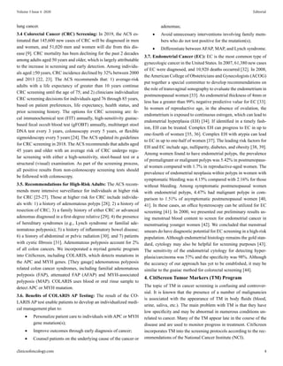 lung cancer.
3.4 Colorectal Cancer (CRC) Screening: In 2019, the ACS es-
timated that 145,600 new cases of CRC will be diagnosed in men
and women, and 51,020 men and women will die from this dis-
ease [9]. CRC mortality has been declining for the past 2 decades
among adults aged 50 years and older, which is largely attributable
to the increase in screening and early detection. Among individu-
als aged ≥50 years, CRC incidence declined by 32% between 2000
and 2013 [22, 23]. The ACS recommends that: 1) average-risk
adults with a life expectancy of greater than 10 years continue
CRC screening until the age of 75; and 2) clinicians individualize
CRC screening decisions for individuals aged 76 through 85 years,
based on patient preferences, life expectancy, health status, and
prior screening history. The options for CRC screening are: fe-
cal immunochemical test (FIT) annually, high-sensitivity guaiac-
based fecal occult blood test (gFOBT) annually, multitarget stool
DNA test every 3 years, colonoscopy every 5 years, or flexible
sigmoidoscopy every 5 years [24]. The ACS updated its guidelines
for CRC screening in 2018. The ACS recommends that adults aged
45 years and older with an average risk of CRC undergo regu-
lar screening with either a high-sensitivity, stool-based test or a
structural (visual) examination. As part of the screening process,
all positive results from non-colonoscopy screening tests should
be followed with colonoscopy.
3.5. Recommendations for High-Risk Adults: The ACS recom-
mends more intensive surveillance for individuals at higher risk
for CRC [25-27]. Those at higher risk for CRC include individu-
als with: 1) a history of adenomatous polyps [28]; 2) a history of
resection of CRC; 3) a family history of either CRC or advanced
adenomas diagnosed in a first-degree relative [29]; 4) the presence
of hereditary syndromes (e.g., Lynch syndrome or familial ade-
nomatous polyposis); 5) a history of inflammatory bowel disease;
6) a history of abdominal or pelvic radiation [30]; and 7) patients
with cystic fibrosis [31]. Adenomatous polyposis account for 2%
of all colon cancers. We incorporated a myriad genetic program
into CitiScreen, including COLARIS, which detects mutations in
the APC and MYH genes. [They gauge] adenomatous polyposis
related colon cancer syndromes, including familial adenomatous
polyposis (FAP), attenuated FAP (AFAP) and MYH-associated
polyposis (MAP). COLARIS uses blood or oral rinse sample to
detect APC or MYH mutation.
3.6. Benefits of COLARIS AP Testing: The result of the CO-
LARIS AP test enable patients to develop an individualized medi-
cal management plan to:
• Personalize patient care to individuals with APC or MYH
gene mutation(s);
• Improve outcomes through early diagnosis of cancer;
• Counsel patients on the underlying cause of the cancer or
adenomas;
• Avoid unnecessary interventions involving family mem-
bers who do not test positive for the mutation(s);
• Differentiate between AFAP, MAP, and Lynch syndrome.
3.7. Endometrial Cancer (EC): EC is the most common type of
gynecologic cancer in the United States. In 2007, 61,380 new cases
of EC were diagnosed, and 10,920 deaths occurred [32]. In 2008,
theAmerican College of Obstetricians and Gynecologists (ACOG)
put together a special committee to develop recommendations on
the role of transvaginal sonography to evaluate the endometrium in
postmenopausal women [33]. An endometrial thickness of 4mm or
less has a greater than 99% negative predictive value for EC [33].
In women of reproductive age, in the absence of ovulation, the
endometrium is exposed to continuous estrogen, which can lead to
endometrial hyperplasia (EH) [34]. If identified in a timely fash-
ion, EH can be treated. Complex EH can progress to EC in up to
one-fourth of women [35, 36]. Complex EH with atypia can lead
to EC in up to one-half of women [37]. The leading risk factors for
EH and EC include age, nulliparity, diabetes, and obesity [38, 39].
Among women found to have endometrial polyps, the prevalence
of premalignant or malignant polyps was 5.42% in postmenopaus-
al women compared with 1.7% in reproductive-aged women. The
prevalence of endometrial neoplasia within polyps in women with
symptomatic bleeding was 4.15% compared with 2.16% for those
without bleeding. Among symptomatic postmenopausal women
with endometrial polyps, 4.47% had malignant polyps in com-
parison to 1.51% of asymptomatic postmenopausal women [40,
41]. In these cases, an office hysteroscopy can be utilized for EC
screening [41]. In 2000, we presented our preliminary results us-
ing menstrual blood content to screen for endometrial cancer in
menstruating younger women [42]. We concluded that menstrual
smears do have diagnostic potential for EC screening in a high-risk
population. Although endometrial histology remains the gold stan-
dard, cytology may also be helpful for screening purposes [43].
The sensitivity of the endometrial cytology for detecting hyper-
plasia/carcinoma was 57% and the specificity was 98%. Although
the accuracy of our approach has yet to be established, it may be
similar to the guaiac method for colorectal screening [44].
4. CitiScreen Tumor Markers (TM) Program
The topic of TM in cancer screening is confusing and controver-
sial. It is known that the presence of a number of malignancies
is associated with the appearance of TM in body fluids (blood,
urine, saliva, etc.). The main problem with TM is that they have
low specificity and may be abnormal in numerous conditions un-
related to cancer. Many of the TM appear late in the course of the
disease and are used to monitor progress in treatment. CitiScreen
incorporates TM into the screening protocols according to the rec-
ommendations of the National Cancer Institute (NCI).
clinicsofoncology.com 4
Volume 3 Issue 4 -2020 Editorial
 