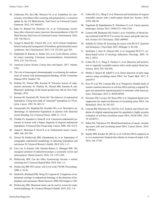 30. Lieberman DA, Rex DK, Winawer SJ, et al. Guidelines for colo-
noscopy surveillance after screening and polypectomy: a consensus
update by the US Multi-Society Task Force on Colorectal Cancer.
Gastroent. 2012; 143: 844-857.
31. Kahi CJ, Boland CR, Dominitz JA, et al. Colonoscopy surveil-
lance after colorectal cancer resection: Recommendations of the US
Multi-Society Task Force on Colorectal Cancer. Gastroenterol. 2016;
150: 758-768.e11.
32. Syngal S, Brand RE, Church JM, et al. ACG Clinical Guidelines:
benetic testing and management of hereditary gastrointestinal cancer
syndromes. Am J Gastroenterol. 2015; 110: 223-262; quiz 263.
33. Hadjiliadis D, Khoruts A, Zauber AG, et al. Cystic fibrosis colorec-
tal cancer screening: Consensus recommendations. Gastroenterol.
2018; 154: 736-745.e14.
34. American Cancer Society. Cancer facts and figures. 2017. Atlanta,
USA.
35. The role of transvaginal ultrasonography in evaluating the endome-
trium of women with postmenopausal bleeding. ACOG Committee
Opinion 2018. Number 734.
36. Hedrick EL, Ronnet BM, Kurman R. Precursos lesions of endo-
metrial carcinoma. In: Hedrick EL, Ronnet BM, Kurman R, eds.
Blaustein’s pathology of the female genital tract, 6th ed. New York:
Springer, 2010.
37. Kurman RJ, Kaminski PF, Norris HJ. The behavior of endometrial
hyperplasia. A long term study of “untreated” hyperplasia in 170 pa-
tients. Cancer. 1985; 56: 403-12.
38. Anastasiadis PG, Skaphida PG, Koutlaki NG, et al. Descriptive ep-
idemiology of endometrial hyperplasia in patients with abnormal
uterine bleeding. Eur J Gynecol Oncol. 2000; 21: 131-4.
39. Trimble CL, Kauderer J, Zaino R, et al. Concurrent endometrial car-
cinoma in women with a biopsy diagnosis of atypical endometrial
hyperplasia: A Gynecol Onc Group study. Cancer. 2006; 106: 812-9.
40. Amant F, Moerman P, Nevel P, et al. Endometrial cancer. Lancet.
2005; 366: 491-505.
41. Terrani M, Petrikovsky BM, Zakashansky K, et al. Importance of
sonographic endometrial morphology in detecting hyperplasia and
carcinoma. W J Gynecol Women’s Health. 2019; 2(3): 1-11.
42. Cruz Lee S, Kaunitz AM, Sanchez-Ramos L, Rhatigan RM. The
oncogenic potential of endometrial polyps: a systematic review and
meta-analysis. Obstet Gynecol. 2010; 116: 1197-1205.
43. Petrikovsky BM. Can the office hysteroscopy become a routine
screening test? J Gynecol Reprod Med. 2019; 3(6): 1-3.
44. Petrikovsky BM. PET smear: will it ever work? NCMC Proceedings.
2000; 6: 22-26.
45. Smith RA, Breitkopf DM, Wong JY, Logrono R. Comparison of en-
dometrial cytology to endometrial histology in the detection of hy-
perplasia and carcinoma. Obstet Gynecol. 2000; 95(4 Suppl 1): S28.
46. Petrikovsky BM. Menstrual smear can be used to screen for endo-
metrial pathology. W J Gynecol Women’s Health. 2019; 2(5): 1-4.
47. Cohen JD, Li L, Wang Y, et al. Detection and localization of surgical
resectable cancers with a multi-analyte blood test. Science. 2018;
3(59): 926-30.
48. Vogelstein B, Papadopoulos N, Velculescu V, et al. Cancer genome
landscapes. Science 2013; 339(6127): 1546-1558.
49. Lennon AM, Buchanan AH, Kinde I, et al. Feasibility of blood test-
ing combined with PET-CT to screen for cancer and guide interven-
tion. Science 10.1126/science. 2020; abb9601.
50. Schöder H, Gönen M. Screening for cancer with PET/CT: potential
and limitations. J Nucl Med. 2007; 48(Suppl 1): 4S-18S.
51. Sachelarie I, Kerr K, Ghesani RH, et al. Integrated PET-CT: evi-
dence-based review of oncology indications. Oncology. 2005; 19:
481-2, 495-6.
52. Cohen JD, Li L, Wang Y, Thoburn C, et al. Detection and localiza-
tion or surgically resectable cancers with a multi-analyte blood test.
Science. 2018; 395: 926-930.
53. Phallen J, Sausen M, Adleff V, et al. Direct detection of early-stage
cancers using circulating tumor DNA. Sci Transl Med. 2017; 9:
eaan2415.
54. Kim ST, Lee WS, Lanman RB, et al. Prospective blinded study of
somatic mutation detection in cell-free DNA utilizing a targeted 54-
gene next generation sequencing panel in metastatic solid tumor pa-
tients. Oncotarget. 2015; 6: 40360-40369.
55. Newman AM, Lovejoy AF, Klass DM, et al. Integrated digital error
suppression for improved detection of circulating tumor DNA. Nat
Biotechnol. 2016; 34: 547-555.
56. Lanman RB, Mortimer SA, Zill OA, et al. Analytic and clinical vali-
dation of a digital sequencing panel for quantitative, highly accurate
evaluation of cell-free circulation tumor DNA. PLOS ONE. 2015;
10: e0140712.
57. Haber DA, Velculescu VE. Blood-based analysis of cancer: circulat-
ing tumor cells and circulating tumor DNA. Cancer Discov. 2014;
4: 650-661.
58. Snyder MW, Kircher M, Hill AJ, et al. Cell-free DNA comprises an
in vivo nucleosome footprint that informs its tissues-of-origin. Cell.
2016; 164: 57-68.
clinicsofoncology.com 7
Volume 3 Issue 4 -2020 Editorial
 