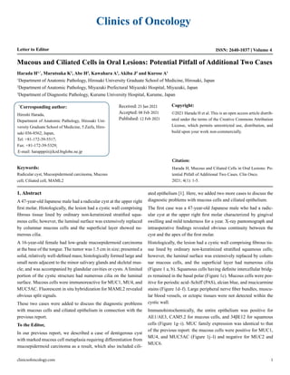 Clinics of Oncology
Letter to Editor Volume 4
ISSN: 2640-1037
Mucous and Ciliated Cells in Oral Lesions: Potential Pitfall of Additional Two Cases
Harada H1,*
, Marutsuka K2
, Abe H3
, Kawahara A3
, Akiba J3
and Kurose A1
1
Department of Anatomic Pathology, Hirosaki University Graduate School of Medicine, Hirosaki, Japan
2
Department of Anatomic Pathology, Miyazaki Prefectural Miyazaki Hospital, Miyazaki, Japan
3
Department of Diagnostic Pathology, Kurume University Hospital, Kurume, Japan
*
Corresponding author:
Hiroshi Harada,
Department of Anatomic Pathology, Hirosaki Uni-
versity Graduate School of Medicine, 5 Zaifu, Hiro-
saki 036-8562, Japan,
Tel: +81-172-39-5517;
Fax: +81-172-39-5329;
E-mail: harapppiii@kzd.biglobe.ne.jp
Received: 25 Jan 2021
Accepted: 08 Feb 2021
Published: 12 Feb 2021
Copyright:
©2021 Harada H et al. This is an open access article distrib-
uted under the terms of the Creative Commons Attribution
License, which permits unrestricted use, distribution, and
build upon your work non-commercially.
Citation:
Harada H, Mucous and Ciliated Cells in Oral Lesions: Po-
tential Pitfall of Additional Two Cases. Clin Onco.
2021; 4(1): 1-5.
Keywords:
Radicular cyst, Mucoepidermoid carcinoma, Mucous
cell, Ciliated cell, MAML2
1. Abstract
A 47-year-old Japanese male had a radicular cyst at the upper right
first molar. Histologically, the lesion had a cystic wall comprising
fibrous tissue lined by ordinary non-keratinized stratified squa-
mous cells; however, the luminal surface was extensively replaced
by columnar mucous cells and the superficial layer showed nu-
merous cilia.
A 16-year-old female had low-grade mucoepidermoid carcinoma
at the base of the tongue. The tumor was 1.5 cm in size; presented a
solid, relatively well-defined mass; histologically formed large and
small nests adjacent to the minor salivary glands and skeletal mus-
cle; and was accompanied by glandular cavities or cysts. A limited
portion of the cystic structure had numerous cilia on the luminal
surface. Mucous cells were immunoreactive for MUC1, MU4, and
MUC5AC. Fluorescent in situ hybridization for MAML2 revealed
obvious split signals.
These two cases were added to discuss the diagnostic problems
with mucous cells and ciliated epithelium in connection with the
previous report.
To the Editor,
In our previous report, we described a case of dentigerous cyst
with marked mucous cell metaplasia requiring differentiation from
mucoepidermoid carcinoma as a result, which also included cili-
ated epithelium [1]. Here, we added two more cases to discuss the
diagnostic problems with mucous cells and ciliated epithelium.
The first case was a 47-year-old Japanese male who had a radic-
ular cyst at the upper right first molar characterized by gingival
swelling and mild tenderness for a year. X-ray pantomograph and
intraoperative findings revealed obvious continuity between the
cyst and the apex of the first molar.
Histologically, the lesion had a cystic wall comprising fibrous tis-
sue lined by ordinary non-keratinized stratified squamous cells;
however, the luminal surface was extensively replaced by colum-
nar mucous cells, and the superficial layer had numerous cilia
(Figure 1 a, b). Squamous cells having definite intercellular bridg-
es remained in the basal polar (Figure 1c). Mucous cells were pos-
itive for periodic acid–Schiff (PAS), alcian blue, and mucicarmine
stains (Figure 1d–f). Large peripheral nerve fiber bundles, muscu-
lar blood vessels, or ectopic tissues were not detected within the
cystic wall.
Immunohistochemically, the entire epithelium was positive for
AE1/AE3, CAM5.2 for mucous cells, and 34βE12 for squamous
cells (Figure 1g–i). MUC family expression was identical to that
of the previous report: the mucous cells were positive for MUC1,
MU4, and MUC5AC (Figure 1j–l) and negative for MUC2 and
MUC6.
clinicsofoncology.com 1
 