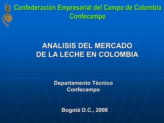ANALISIS DEL MERCADO
DE LA LECHE EN COLOMBIA
Bogotá D.C., 2008
Departamento Técnico
Confecampo
Confederación Empresarial del Campo de Colombia
Confecampo
 