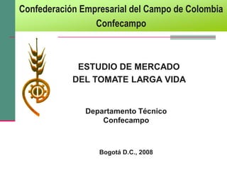 Confederación Empresarial del Campo de Colombia
                 Confecampo



             ESTUDIO DE MERCADO
            DEL TOMATE LARGA VIDA


               Departamento Técnico
                   Confecampo



                  Bogotá D.C., 2008
 