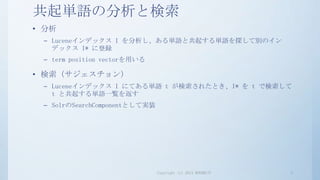 共起単語の分析と検索
• 分析
 – Luceneインデックス I を分析し、ある単語と共起する単語を探して別のイン
   デックス I* に登録
 – term position vectorを用いる

• 検索（サジェスチョン）
 – Luceneインデックス I にてある単語 t が検索されたとき、I* を t で検索して
   t と共起する単語一覧を返す
 – SolrのSearchComponentとして実装




                               Copyright (c) 2013 RONDHUIT   2
 