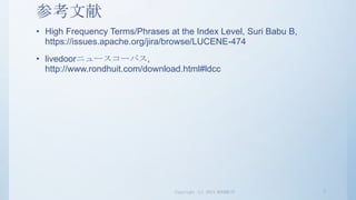 参考文献
• High Frequency Terms/Phrases at the Index Level, Suri Babu B,
  https://issues.apache.org/jira/browse/LUCENE-474
• livedoorニュースコーパス,
  http://www.rondhuit.com/download.html#ldcc




                                 Copyright (c) 2013 RONDHUIT      7
 