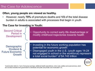 The Case for Adolescence
Often, young people are viewed as healthy.
• However, nearly 70% of premature deaths and 1/3 of the total disease
burden in adults is associated with processes that begin in youth.
The Case for Investing in Youth:
Second Critical
Period in
Development
• to correct early life disadvantage or
modify childhood trajectories towards health
Opportunity
Demographic
Dividend &
Future Economic
Growth
• Investing in the future working population has
potential for economic growth
• Disengaged youth in the U.S. (youth ages 14-24
not engaged in school or the workforce) represent
a total social burden* of $4.745 trillion
*social burden refers to: “sum of lost gross earnings, additional health expenditures, crime costs, welfare and social services, which
are not direct transfers from government to individuals and public and private cost of education” (4).
 