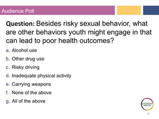 10
Audience Poll
Question: Besides risky sexual behavior, what
are other behaviors youth might engage in that
can lead to poor health outcomes?
a. Alcohol use
b. Other drug use
c. Risky driving
d. Inadequate physical activity
e. Carrying weapons
f. None of the above
g. All of the above
 