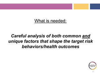 What is needed:
Careful analysis of both common and
unique factors that shape the target risk
behaviors/health outcomes
17
 