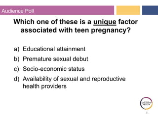 21
Audience Poll
Which one of these is a unique factor
associated with teen pregnancy?
a) Educational attainment
b) Premature sexual debut
c) Socio-economic status
d) Availability of sexual and reproductive
health providers
 