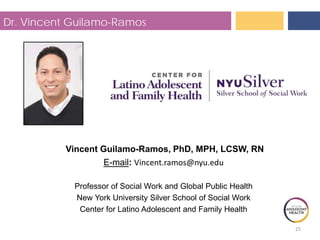 25
Dr. Vincent Guilamo-Ramos
Vincent Guilamo-Ramos, PhD, MPH, LCSW, RN
E-mail: Vincent.ramos@nyu.edu
Professor of Social Work and Global Public Health
New York University Silver School of Social Work
Center for Latino Adolescent and Family Health
 