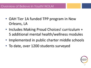 Overview of Believe in Youth! NOLA!
• OAH Tier 1A funded TPP program in New
Orleans, LA
• Includes Making Proud Choices! curriculum +
5 additional mental health/wellness modules
• Implemented in public charter middle schools
• To date, over 1200 students surveyed
27
 