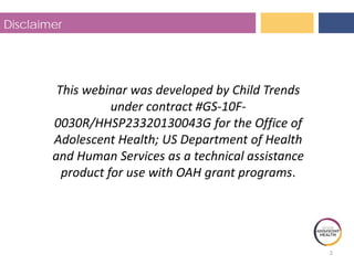 2
Disclaimer
This webinar was developed by Child Trends
under contract #GS-10F-
0030R/HHSP23320130043G for the Office of
Adolescent Health; US Department of Health
and Human Services as a technical assistance
product for use with OAH grant programs.
 