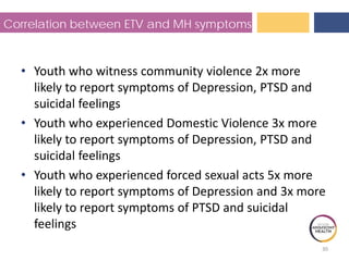 Correlation between ETV and MH symptoms
• Youth who witness community violence 2x more
likely to report symptoms of Depression, PTSD and
suicidal feelings
• Youth who experienced Domestic Violence 3x more
likely to report symptoms of Depression, PTSD and
suicidal feelings
• Youth who experienced forced sexual acts 5x more
likely to report symptoms of Depression and 3x more
likely to report symptoms of PTSD and suicidal
feelings
30
 