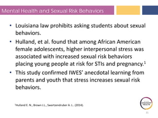 Mental Health and Sexual Risk Behaviors
• Louisiana law prohibits asking students about sexual
behaviors.
• Hulland, et al. found that among African American
female adolescents, higher interpersonal stress was
associated with increased sexual risk behaviors
placing young people at risk for STIs and pregnancy.1
1Hulland E. N., Brown J.L., Swartzendruber A. L.. (2014).
• This study confirmed IWES’ anecdotal learning from
parents and youth that stress increases sexual risk
behaviors.
31
 