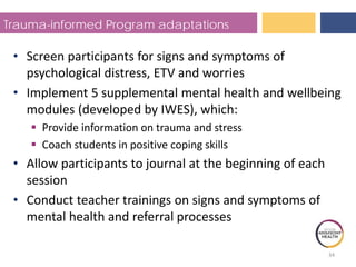 Trauma-informed Program adaptations
• Screen participants for signs and symptoms of
psychological distress, ETV and worries
• Implement 5 supplemental mental health and wellbeing
modules (developed by IWES), which:
 Provide information on trauma and stress
 Coach students in positive coping skills
• Allow participants to journal at the beginning of each
session
• Conduct teacher trainings on signs and symptoms of
mental health and referral processes
34
 