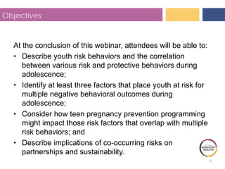 3
Objectives
At the conclusion of this webinar, attendees will be able to:
• Describe youth risk behaviors and the correlation
between various risk and protective behaviors during
adolescence;
• Identify at least three factors that place youth at risk for
multiple negative behavioral outcomes during
adolescence;
• Consider how teen pregnancy prevention programming
might impact those risk factors that overlap with multiple
risk behaviors; and
• Describe implications of co-occurring risks on
partnerships and sustainability.
 