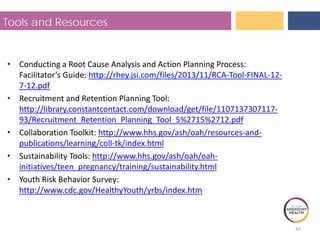Tools and Resources
• Conducting a Root Cause Analysis and Action Planning Process:
Facilitator’s Guide: http://rhey.jsi.com/files/2013/11/RCA-Tool-FINAL-12-
7-12.pdf
• Recruitment and Retention Planning Tool:
http://library.constantcontact.com/download/get/file/1107137307117-
93/Recruitment_Retention_Planning_Tool_5%2715%2712.pdf
• Collaboration Toolkit: http://www.hhs.gov/ash/oah/resources-and-
publications/learning/coll-tk/index.html
• Sustainability Tools: http://www.hhs.gov/ash/oah/oah-
initiatives/teen_pregnancy/training/sustainability.html
• Youth Risk Behavior Survey:
http://www.cdc.gov/HealthyYouth/yrbs/index.htm
43
 