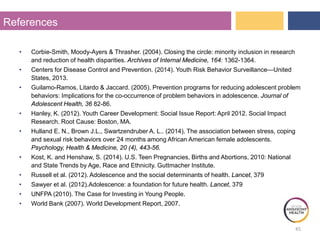 References
• Corbie-Smith, Moody-Ayers & Thrasher. (2004). Closing the circle: minority inclusion in research
and reduction of health disparities. Archives of Internal Medicine, 164: 1362-1364.
• Centers for Disease Control and Prevention. (2014). Youth Risk Behavior Surveillance—United
States, 2013.
• Guilamo-Ramos, Litardo & Jaccard. (2005). Prevention programs for reducing adolescent problem
behaviors: Implications for the co-occurrence of problem behaviors in adolescence. Journal of
Adolescent Health, 36 82-86.
• Hanley, K. (2012). Youth Career Development: Social Issue Report: April 2012. Social Impact
Research. Root Cause: Boston, MA.
• Hulland E. N., Brown J.L., Swartzendruber A. L.. (2014). The association between stress, coping
and sexual risk behaviors over 24 months among African American female adolescents.
Psychology, Health & Medicine, 20 (4), 443-56.
• Kost, K. and Henshaw, S. (2014). U.S. Teen Pregnancies, Births and Abortions, 2010: National
and State Trends by Age, Race and Ethnicity. Guttmacher Institute.
• Russell et al. (2012). Adolescence and the social determinants of health. Lancet, 379
• Sawyer et al. (2012).Adolescence: a foundation for future health. Lancet, 379
• UNFPA (2010). The Case for Investing in Young People.
• World Bank (2007). World Development Report, 2007.
45
 