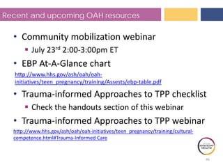 Recent and upcoming OAH resources
• Community mobilization webinar
 July 23rd 2:00-3:00pm ET
• EBP At-A-Glance chart
http://www.hhs.gov/ash/oah/oah-
initiatives/teen_pregnancy/training/Assests/ebp-table.pdf
• Trauma-informed Approaches to TPP checklist
 Check the handouts section of this webinar
• Trauma-informed Approaches to TPP webinar
http://www.hhs.gov/ash/oah/oah-initiatives/teen_pregnancy/training/cultural-
competence.html#Trauma-Informed Care
46
 